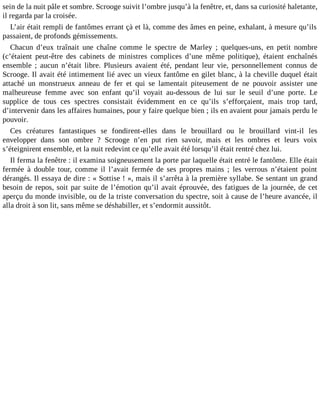 sein de la nuit pâle et sombre. Scrooge suivit l’ombre jusqu’à la fenêtre, et, dans sa curiosité haletante,
il regarda par la croisée.
L’air était rempli de fantômes errant çà et là, comme des âmes en peine, exhalant, à mesure qu’ils
passaient, de profonds gémissements.
Chacun d’eux traînait une chaîne comme le spectre de Marley ; quelques-uns, en petit nombre
(c’étaient peut-être des cabinets de ministres complices d’une même politique), étaient enchaînés
ensemble ; aucun n’était libre. Plusieurs avaient été, pendant leur vie, personnellement connus de
Scrooge. Il avait été intimement lié avec un vieux fantôme en gilet blanc, à la cheville duquel était
attaché un monstrueux anneau de fer et qui se lamentait piteusement de ne pouvoir assister une
malheureuse femme avec son enfant qu’il voyait au-dessous de lui sur le seuil d’une porte. Le
supplice de tous ces spectres consistait évidemment en ce qu’ils s’efforçaient, mais trop tard,
d’intervenir dans les affaires humaines, pour y faire quelque bien ; ils en avaient pour jamais perdu le
pouvoir.
Ces créatures fantastiques se fondirent-elles dans le brouillard ou le brouillard vint-il les
envelopper dans son ombre ? Scrooge n’en put rien savoir, mais et les ombres et leurs voix
s’éteignirent ensemble, et la nuit redevint ce qu’elle avait été lorsqu’il était rentré chez lui.
Il ferma la fenêtre : il examina soigneusement la porte par laquelle était entré le fantôme. Elle était
fermée à double tour, comme il l’avait fermée de ses propres mains ; les verrous n’étaient point
dérangés. Il essaya de dire : « Sottise ! », mais il s’arrêta à la première syllabe. Se sentant un grand
besoin de repos, soit par suite de l’émotion qu’il avait éprouvée, des fatigues de la journée, de cet
aperçu du monde invisible, ou de la triste conversation du spectre, soit à cause de l’heure avancée, il
alla droit à son lit, sans même se déshabiller, et s’endormit aussitôt.

 