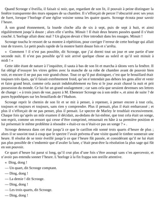 Quand Scrooge s’éveilla, il faisait si noir, que, regardant de son lit, il pouvait à peine distinguer la
fenêtre transparente des murs opaques de sa chambre. Il s’efforçait de percer l’obscurité avec ses yeux
de furet, lorsque l’horloge d’une église voisine sonna les quatre quarts. Scrooge écouta pour savoir
l’heure.
À son grand étonnement, la lourde cloche alla de six à sept, puis de sept à huit, et ainsi
régulièrement jusqu’à douze ; alors elle s’arrêta. Minuit ! Il était deux heures passées quand il s’était
couché. L’horloge allait donc mal ? Un glaçon devait s’être introduit dans les rouages. Minuit !
Scrooge toucha le ressort de sa montre à répétition, pour corriger l’erreur de cette horloge qui allait
tout de travers. Le petit pouls rapide de la montre battit douze fois et s’arrêta.
« Comment ! il n’est pas possible, dit Scrooge, que j’ai dormi tout un jour et une partie d’une
seconde nuit. Il n’est pas possible qu’il soit arrivé quelque chose au soleil et qu’il soit minuit à
midi ! »
Cette idée étant de nature à l’inquiéter, il sauta à bas de son lit et marcha à tâtons vers la fenêtre. Il
fut obligé d’essuyer les vitres gelées avec la manche de sa robe de chambre avant de pouvoir bien
voir, et encore il ne put pas voir grand-chose. Tout ce qu’il put distinguer, c’est que le brouillard était
toujours très épais, qu’il faisait extrêmement froid, qu’on n’entendait pas dehors les gens aller et venir
et faire grand bruit, comme cela aurait indubitablement eu lieu si le jour avait chassé la nuit et prit
possession du monde. Ce lui fut un grand soulagement ; car sans cela que seraient devenues ses lettres
de change : « à trois jours de vue, payez à M. Ebenezer Scrooge ou à son ordre », et ainsi de suite ? de
pures hypothèques sur les brouillards de l’Hudson.
Scrooge reprit le chemin de son lit et se mit à penser, à repenser, à penser encore à tout cela,
toujours et toujours et toujours, sans rien y comprendre. Plus il pensait, plus il était embarrassé ; et
plus il s’efforçait de ne pas penser, plus il pensait. Le spectre de Marley le troublait excessivement.
Chaque fois qu’après un mûr examen il décidait, au-dedans de lui-même, que tout cela était un songe,
son esprit, comme un ressort qui cesse d’être comprimé, retournait en hâte à sa première position et
lui présentait le même problème à résoudre « était-ce ou n’était-ce pas un songe ? » .
Scrooge demeura dans cet état jusqu’à ce que le carillon eût sonné trois quarts d’heure de plus ;
alors il se souvint tout à coup que le spectre l’avait prévenu d’une visite quand le timbre sonnerait une
heure. Il résolut de se tenir éveillé jusqu’à ce que l’heure fût passée, et considérant qu’il ne lui était
pas plus possible de s’endormir que d’avaler la lune, c’était peut-être la résolution la plus sage qui fût
en son pouvoir.
Ce quart d’heure lui parut si long, qu’il crut plus d’une fois s’être assoupi sans s’en apercevoir, et
n’avoir pas entendu sonner l’heure. L’horloge à la fin frappa son oreille attentive.
« Ding, dong !
― Un quart, dit Scrooge comptant.
― Ding, dong !
― La demie ! dit Scrooge.
― Ding, dong !
― Les trois quarts, dit Scrooge.
― Ding, dong !

 