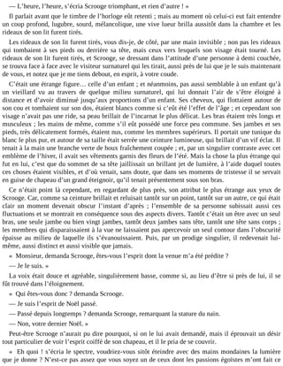 ― L’heure, l’heure, s’écria Scrooge triomphant, et rien d’autre ! »
Il parlait avant que le timbre de l’horloge eût retenti ; mais au moment où celui-ci eut fait entendre
un coup profond, lugubre, sourd, mélancolique, une vive lueur brilla aussitôt dans la chambre et les
rideaux de son lit furent tirés.
Les rideaux de son lit furent tirés, vous dis-je, de côté, par une main invisible ; non pas les rideaux
qui tombaient à ses pieds ou derrière sa tête, mais ceux vers lesquels son visage était tourné. Les
rideaux de son lit furent tirés, et Scrooge, se dressant dans l’attitude d’une personne à demi couchée,
se trouva face à face avec le visiteur surnaturel qui les tirait, aussi près de lui que je le suis maintenant
de vous, et notez que je me tiens debout, en esprit, à votre coude.
C’était une étrange figure… celle d’un enfant ; et néanmoins, pas aussi semblable à un enfant qu’à
un vieillard vu au travers de quelque milieu surnaturel, qui lui donnait l’air de s’être éloigné à
distance et d’avoir diminué jusqu’aux proportions d’un enfant. Ses cheveux, qui flottaient autour de
son cou et tombaient sur son dos, étaient blancs comme si c’eût été l’effet de l’âge ; et cependant son
visage n’avait pas une ride, sa peau brillait de l’incarnat le plus délicat. Les bras étaient très longs et
musculeux ; les mains de même, comme s’il eût possédé une force peu commune. Ses jambes et ses
pieds, très délicatement formés, étaient nus, comme les membres supérieurs. Il portait une tunique du
blanc le plus pur, et autour de sa taille était serrée une ceinture lumineuse, qui brillait d’un vif éclat. Il
tenait à la main une branche verte de houx fraîchement coupée ; et, par un singulier contraste avec cet
emblème de l’hiver, il avait ses vêtements garnis des fleurs de l’été. Mais la chose la plus étrange qui
fut en lui, c’est que du sommet de sa tête jaillissait un brillant jet de lumière, à l’aide duquel toutes
ces choses étaient visibles, et d’où venait, sans doute, que dans ses moments de tristesse il se servait
en guise de chapeau d’un grand éteignoir, qu’il tenait présentement sous son bras.
Ce n’était point là cependant, en regardant de plus près, son attribut le plus étrange aux yeux de
Scrooge. Car, comme sa ceinture brillait et reluisait tantôt sur un point, tantôt sur un autre, ce qui était
clair un moment devenait obscur l’instant d’après ; l’ensemble de sa personne subissait aussi ces
fluctuations et se montrait en conséquence sous des aspects divers. Tantôt c’était un être avec un seul
bras, une seule jambe ou bien vingt jambes, tantôt deux jambes sans tête, tantôt une tête sans corps ;
les membres qui disparaissaient à la vue ne laissaient pas apercevoir un seul contour dans l’obscurité
épaisse au milieu de laquelle ils s’évanouissaient. Puis, par un prodige singulier, il redevenait luimême, aussi distinct et aussi visible que jamais.
« Monsieur, demanda Scrooge, êtes-vous l’esprit dont la venue m’a été prédite ?
― Je le suis. »
La voix était douce et agréable, singulièrement basse, comme si, au lieu d’être si près de lui, il se
fût trouvé dans l’éloignement.
« Qui êtes-vous donc ? demanda Scrooge.
― Je suis l’esprit de Noël passé.
― Passé depuis longtemps ? demanda Scrooge, remarquant la stature du nain.
― Non, votre dernier Noël. »
Peut-être Scrooge n’aurait pu dire pourquoi, si on le lui avait demandé, mais il éprouvait un désir
tout particulier de voir l’esprit coiffé de son chapeau, et il le pria de se couvrir.
« Eh quoi ! s’écria le spectre, voudriez-vous sitôt éteindre avec des mains mondaines la lumière
que je donne ? N’est-ce pas assez que vous soyez un de ceux dont les passions égoïstes m’ont fait ce

 