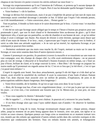 chapeau et me forcent à le porter à travers les siècles enfoncé sur mon front ! »
Scrooge nia respectueusement qu’il eut l’intention de l’offenser, et protesta qu’à aucune époque de
sa vie il n’avait volontairement « coiffé » l’esprit. Puis il osa lui demander quelle besogne l’amenait.
« Votre bonheur ! » dit le fantôme.
Scrooge se déclara fort reconnaissant, mais il ne put s’empêcher de penser qu’une nuit de repos non
interrompu aurait contribué davantage à atteindre ce but. Il fallait que l’esprit l’eût entendu penser,
car il dit immédiatement : « Votre conversion, alors… Prenez garde ! »
Tout en parlant, il étendit sa forte main et le saisit doucement par le bras. « Levez-vous ! et marchez
avec moi ! »
C’eût été en vain que Scrooge aurait allégué que le temps et l’heure n’étaient pas propices pour une
promenade à pied ; que son lit était chaud et le thermomètre bien au-dessous de glace ; qu’il était
légèrement vêtu, n’ayant que ses pantoufles, sa robe de chambre et son bonnet de nuit ; et qu’en même
temps il avait à ménager son rhume. Pas moyen de résister à cette étreinte, quoique aussi douce que
celle d’une main de femme. Il se leva ; mais, s’apercevant que l’esprit se dirigeait vers la fenêtre, il
saisit sa robe dans une attitude suppliante. « Je ne suis qu’un mortel, lui représenta Scrooge, et par
conséquent je pourrais bien tomber.
― Permettez seulement que ma main vous touche là, dit l’esprit, mettant sa main sur le cœur de
Scrooge, et vous serez soutenu dans bien d’autres épreuves encore. »
Comme il prononçait ces paroles, ils passèrent à travers la muraille et se trouvèrent sur une route en
rase campagne, avec des champs de chaque côté. La ville avait entièrement disparu : on ne pouvait
plus en voir de vestige. L’obscurité et le brouillard s’étaient évanouis en même temps, car c’était un
jour d’hiver, brillant de clarté, et la neige couvrait la terre. « Bon Dieu ! dit Scrooge en joignant les
mains tandis qu’il promenait ses regards autour de lui. C’est en ce lieu que j’ai été élevé ; c’est ici que
j’ai passé mon enfance ! »
L’esprit le regarda avec bonté. Son doux attouchement, quoiqu’il eût été léger et n’eût duré qu’un
instant, avait réveillé la sensibilité du vieillard. Il avait la conscience d’une foule d’odeurs flottant
dans l’air, dont chacune était associée avec un millier de pensées, d’espérances, de joies et de
préoccupations oubliées depuis longtemps, bien longtemps !
« Votre lèvre tremble, dit le fantôme. Et qu’est-ce que vous avez donc là sur la joue ?
― Rien, dit Scrooge tout bas, d’une voix singulièrement émue ; ce n’est pas la peur qui me creuse
les joues ; ce n’est rien, c’est seulement une fossette que j’ai là. Menez-moi, je vous prie, où vous
voulez.
― Vous vous rappelez le chemin ? demanda l’esprit.
― Me le rappeler ! … s’écria Scrooge avec chaleur. Je pourrais m’y retrouver les yeux bandés.
― Il est bien étrange alors que vous l’ayez oublié depuis tant d’années ! fit observer le fantôme.
Avançons. »
Ils marchèrent le long de la route, Scrooge reconnaissant chaque porte ; chaque poteau, chaque
arbre, jusqu’au moment où un petit bourg apparut dans le lointain, avec son pont, son église et sa
rivière au cours sinueux. Quelques poneys aux longs crins se montrèrent en ce moment trottant vers
eux, montés par des enfants qui appelaient d’autres enfants juchés dans des carrioles rustiques et des
charrettes que conduisaient des fermiers. Tous ces enfants étaient très animés, et échangeaient

 