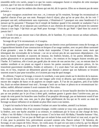 ensemble mille cris variés, jusqu’à ce que les vastes campagnes furent si remplies de cette musique
joyeuse, que l’air mis en vibration riait de l’entendre.
« Ce ne sont là que les ombres des choses qui ont été, dit le spectre. Elles ne se doutent pas de notre
présence. »
Les gais voyageurs avancèrent vers eux ; et, à mesure qu’ils venaient, Scrooge les reconnaissait et
appelait chacun d’eux par son nom. Pourquoi était-il réjoui, plus qu’on ne peut dire, de les voir ?
pourquoi son œil, ordinairement sans expression, s’illuminait-il ? pourquoi son cœur bondissait-il à
mesure qu’ils passaient ? Pourquoi fut-il rempli de bonheur quand il les entendit se souhaiter l’un à
l’autre un gai Noël, en se séparant aux carrefours et aux chemins de traverse qui devaient les ramener
chacun à son logis ? Qu’était un gai Noël pour Scrooge ? Foin du gai Noël ! Quel bien lui avait-il
jamais fait ?
« L’école n’est pas encore tout à fait déserte, dit le fantôme. Il y reste encore un enfant solitaire,
oublié par ses amis. »
Scrooge dit qu’il le reconnaissait, et il soupira.
Ils quittèrent la grand-route pour s’engager dans un chemin creux parfaitement connu de Scrooge, et
s’approchèrent bientôt d’une construction en briques d’un rouge sombre, avec un petit dôme surmonté
d’une girouette ; sous le dôme une cloche était suspendue. C’était une maison vaste, mais qui
témoignait des vicissitudes de la fortune ; car on se servait peu de ses spacieuses dépendances ; les
murs en étaient humides et couverts de mousse, les fenêtres brisées, et les portes délabrées. Des
poules gloussaient et se pavanaient dans les écuries ; les remises et les hangars étaient envahis par
l’herbe. À l’intérieur, elle n’avait pas gardé plus de restes de son ancien état ; car, en entrant dans le
sombre vestibule et en jetant un regard à travers les portes ouvertes de plusieurs pièces, ils les
trouvèrent pauvrement meublées, froides et solitaires ; il y avait dans l’air une odeur de renfermé ;
tout, en ce lieu, respirait un dénuement glacial qui donnait à penser que ses habitants se levaient
souvent avant le jour pour travailler, et n’avaient pas trop de quoi manger.
Ils allèrent, l’esprit et Scrooge, à travers le vestibule, à une porte située sur le derrière de la maison.
Elle s’ouvrit devant eux, et laissa voir une longue salle triste et déserte, que rendaient plus déserte
encore des rangées de bancs et de pupitres en simple sapin. À l’un de ces pupitres, près d’un faible
feu, lisait un enfant demeuré tout seul ; Scrooge s’assit sur un banc et pleura en se reconnaissant luimême, oublié, délaissé comme il avait coutume de l’être alors.
Pas un écho endormi dans la maison, pas un cri des souris se livrant bataille derrière les boiseries,
pas un son produit par le jet d’eau à demi gelé, tombant goutte à goutte dans l’arrière-cour, pas un
soupir du vent parmi les branches sans feuilles d’un peuplier découragé, pas un battement sourd d’une
porte de magasin vide, non, non, pas le plus léger pétillement du feu qui ne fit sentir au cœur de
Scrooge sa douce influence et ne donnât un plus libre cours à ses larmes.
L’esprit lui toucha le bras et lui montra l’enfant cet autre lui-même, attentif à sa lecture.
Soudain, un homme vêtu d’un costume étranger, visible comme je vous vois, parut debout derrière
la fenêtre, avec une hache attachée à sa ceinture, et conduisant par le licou un âne chargé de bois.
« Mais c’est Ali-Baba ! s’écria Scrooge en extase. C’est le bon vieil Ali-Baba, l’honnête homme ! Oui,
oui, je le reconnais. C’est un jour de Noël que cet enfant là-bas avait été laissé ici tout seul, et que lui
il vint, pour la première fois, précisément accoutré comme cela. Pauvre enfant ! Et Valentin, dit
Scrooge, et son coquin de frère, Orson ; les voilà aussi. Et quel est son nom à celui-là, qui fut déposé
tout endormi, presque nu, à la porte de Damas ; ne le voyez-vous pas ? Et le palefrenier du sultan

 