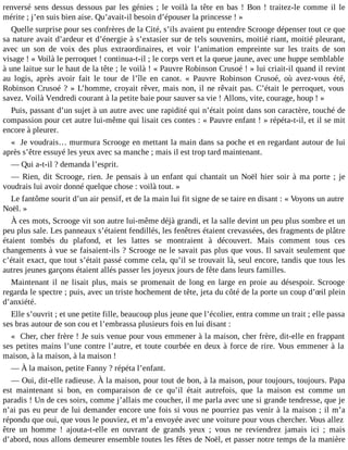 renversé sens dessus dessous par les génies ; le voilà la tête en bas ! Bon ! traitez-le comme il le
mérite ; j’en suis bien aise. Qu’avait-il besoin d’épouser la princesse ! »
Quelle surprise pour ses confrères de la Cité, s’ils avaient pu entendre Scrooge dépenser tout ce que
sa nature avait d’ardeur et d’énergie à s’extasier sur de tels souvenirs, moitié riant, moitié pleurant,
avec un son de voix des plus extraordinaires, et voir l’animation empreinte sur les traits de son
visage ! « Voilà le perroquet ! continua-t-il ; le corps vert et la queue jaune, avec une huppe semblable
à une laitue sur le haut de la tête ; le voilà ! « Pauvre Robinson Crusoé ! » lui criait-il quand il revint
au logis, après avoir fait le tour de l’île en canot. « Pauvre Robinson Crusoé, où avez-vous été,
Robinson Crusoé ? » L’homme, croyait rêver, mais non, il ne rêvait pas. C’était le perroquet, vous
savez. Voilà Vendredi courant à la petite baie pour sauver sa vie ! Allons, vite, courage, houp ! »
Puis, passant d’un sujet à un autre avec une rapidité qui n’était point dans son caractère, touché de
compassion pour cet autre lui-même qui lisait ces contes : « Pauvre enfant ! » répéta-t-il, et il se mit
encore à pleurer.
« Je voudrais… murmura Scrooge en mettant la main dans sa poche et en regardant autour de lui
après s’être essuyé les yeux avec sa manche ; mais il est trop tard maintenant.
― Qui a-t-il ? demanda l’esprit.
― Rien, dit Scrooge, rien. Je pensais à un enfant qui chantait un Noël hier soir à ma porte ; je
voudrais lui avoir donné quelque chose : voilà tout. »
Le fantôme sourit d’un air pensif, et de la main lui fit signe de se taire en disant : « Voyons un autre
Noël. »
À ces mots, Scrooge vit son autre lui-même déjà grandi, et la salle devint un peu plus sombre et un
peu plus sale. Les panneaux s’étaient fendillés, les fenêtres étaient crevassées, des fragments de plâtre
étaient tombés du plafond, et les lattes se montraient à découvert. Mais comment tous ces
changements à vue se faisaient-ils ? Scrooge ne le savait pas plus que vous. Il savait seulement que
c’était exact, que tout s’était passé comme cela, qu’il se trouvait là, seul encore, tandis que tous les
autres jeunes garçons étaient allés passer les joyeux jours de fête dans leurs familles.
Maintenant il ne lisait plus, mais se promenait de long en large en proie au désespoir. Scrooge
regarda le spectre ; puis, avec un triste hochement de tête, jeta du côté de la porte un coup d’œil plein
d’anxiété.
Elle s’ouvrit ; et une petite fille, beaucoup plus jeune que l’écolier, entra comme un trait ; elle passa
ses bras autour de son cou et l’embrassa plusieurs fois en lui disant :
« Cher, cher frère ! Je suis venue pour vous emmener à la maison, cher frère, dit-elle en frappant
ses petites mains l’une contre l’autre, et toute courbée en deux à force de rire. Vous emmener à la
maison, à la maison, à la maison !
― À la maison, petite Fanny ? répéta l’enfant.
― Oui, dit-elle radieuse. À la maison, pour tout de bon, à la maison, pour toujours, toujours. Papa
est maintenant si bon, en comparaison de ce qu’il était autrefois, que la maison est comme un
paradis ! Un de ces soirs, comme j’allais me coucher, il me parla avec une si grande tendresse, que je
n’ai pas eu peur de lui demander encore une fois si vous ne pourriez pas venir à la maison ; il m’a
répondu que oui, que vous le pouviez, et m’a envoyée avec une voiture pour vous chercher. Vous allez
être un homme ! ajouta-t-elle en ouvrant de grands yeux ; vous ne reviendrez jamais ici ; mais
d’abord, nous allons demeurer ensemble toutes les fêtes de Noël, et passer notre temps de la manière

 