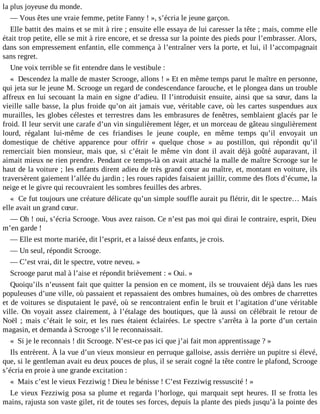 la plus joyeuse du monde.
― Vous êtes une vraie femme, petite Fanny ! », s’écria le jeune garçon.
Elle battit des mains et se mit à rire ; ensuite elle essaya de lui caresser la tête ; mais, comme elle
était trop petite, elle se mit à rire encore, et se dressa sur la pointe des pieds pour l’embrasser. Alors,
dans son empressement enfantin, elle commença à l’entraîner vers la porte, et lui, il l’accompagnait
sans regret.
Une voix terrible se fit entendre dans le vestibule :
« Descendez la malle de master Scrooge, allons ! » Et en même temps parut le maître en personne,
qui jeta sur le jeune M. Scrooge un regard de condescendance farouche, et le plongea dans un trouble
affreux en lui secouant la main en signe d’adieu. Il l’introduisit ensuite, ainsi que sa sœur, dans la
vieille salle basse, la plus froide qu’on ait jamais vue, véritable cave, où les cartes suspendues aux
murailles, les globes célestes et terrestres dans les embrasures de fenêtres, semblaient glacés par le
froid. Il leur servit une carafe d’un vin singulièrement léger, et un morceau de gâteau singulièrement
lourd, régalant lui-même de ces friandises le jeune couple, en même temps qu’il envoyait un
domestique de chétive apparence pour offrir « quelque chose » au postillon, qui répondit qu’il
remerciait bien monsieur, mais que, si c’était le même vin dont il avait déjà goûté auparavant, il
aimait mieux ne rien prendre. Pendant ce temps-là on avait attaché la malle de maître Scrooge sur le
haut de la voiture ; les enfants dirent adieu de très grand cœur au maître, et, montant en voiture, ils
traversèrent gaiement l’allée du jardin ; les roues rapides faisaient jaillir, comme des flots d’écume, la
neige et le givre qui recouvraient les sombres feuilles des arbres.
« Ce fut toujours une créature délicate qu’un simple souffle aurait pu flétrir, dit le spectre… Mais
elle avait un grand cœur.
― Oh ! oui, s’écria Scrooge. Vous avez raison. Ce n’est pas moi qui dirai le contraire, esprit, Dieu
m’en garde !
― Elle est morte mariée, dit l’esprit, et a laissé deux enfants, je crois.
― Un seul, répondit Scrooge.
― C’est vrai, dit le spectre, votre neveu. »
Scrooge parut mal à l’aise et répondit brièvement : « Oui. »
Quoiqu’ils n’eussent fait que quitter la pension en ce moment, ils se trouvaient déjà dans les rues
populeuses d’une ville, où passaient et repassaient des ombres humaines, où des ombres de charrettes
et de voitures se disputaient le pavé, où se rencontraient enfin le bruit et l’agitation d’une véritable
ville. On voyait assez clairement, à l’étalage des boutiques, que là aussi on célébrait le retour de
Noël ; mais c’était le soir, et les rues étaient éclairées. Le spectre s’arrêta à la porte d’un certain
magasin, et demanda à Scrooge s’il le reconnaissait.
« Si je le reconnais ! dit Scrooge. N’est-ce pas ici que j’ai fait mon apprentissage ? »
Ils entrèrent. À la vue d’un vieux monsieur en perruque galloise, assis derrière un pupitre si élevé,
que, si le gentleman avait eu deux pouces de plus, il se serait cogné la tête contre le plafond, Scrooge
s’écria en proie à une grande excitation :
« Mais c’est le vieux Fezziwig ! Dieu le bénisse ! C’est Fezziwig ressuscité ! »
Le vieux Fezziwig posa sa plume et regarda l’horloge, qui marquait sept heures. Il se frotta les
mains, rajusta son vaste gilet, rit de toutes ses forces, depuis la plante des pieds jusqu’à la pointe des

 