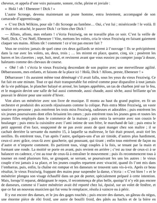 cheveux, et appela d’une voix puissante, sonore, riche, pleine et joviale :
« Holà ! oh ! Ebenezer ! Dick ! »
L’autre Scrooge, devenu maintenant un jeune homme, entra lestement, accompagné de son
camarade d’apprentissage.
« C’est Dick Wilkins, pour sûr ! dit Scrooge au fantôme… Oui, c’est lui ; miséricorde ! le voilà. Il
m’était très attaché, le pauvre Dick ! ce bien cher Dick !
― Allons, allons, mes enfants ! s’écria Fezziwig, on ne travaille plus ce soir. C’est la veille de
Noël, Dick. C’est Noël, Ebenezer ! Vite, mettons les volets, cria le vieux Fezziwig en faisant gaiement
claquer ses mains. Allons tôt ! comment ! ce n’est pas encore fait ?
Vous ne croiriez jamais de quel cœur ces deux gaillards se mirent à l’ouvrage ! Ils se précipitèrent
dans la rue avec les volets, un, deux, trois ; … les mirent en place, quatre, cinq, six ; posèrent les
barres et les clavettes ; sept, huit, neuf, et revinrent avant que vous eussiez pu compter jusqu’à douze,
haletants comme des chevaux de course.
« Ohé ! oh ! s’écria le vieux Fezziwig descendant de son pupitre avec une merveilleuse agilité.
Débarrassons, mes enfants, et faisons de la place ici ! Holà, Dick ! Allons, preste, Ebenezer ! »
Débarrasser ! ils auraient même tout déménagé s’il avait fallu, sous les yeux du vieux Fezziwig. Ce
fut fait en une minute. Tout ce qui était transportable fut enlevé comme pour disparaître à tout jamais
de la vie publique, le plancher balayé et arrosé, les lampes apprêtées, un tas de charbon jeté sur le feu,
et le magasin devint une salle de bal aussi commode, aussi chaude, aussi sèche, aussi brillante qu’on
pouvait le désirer pour une soirée d’hiver.
Vint alors un ménétrier avec son livre de musique. Il monta au haut du grand pupitre, en fit un
orchestre et produisit des accords réjouissants comme la colique. Puis entra Mme Fezziwig, un vaste
sourire en personne ; puis entrèrent les trois miss Fezziwig, radieuses et adorables ; puis entrèrent les
six jeunes poursuivants dont elles brisaient les cœurs ; puis entrèrent tous les jeunes gens et toutes les
jeunes filles employés dans le commerce de la maison ; puis entra la servante avec son cousin le
boulanger ; puis entra la cuisinière avec l’ami intime de son frère, le marchand de lait ; puis entra le
petit apprenti d’en face, soupçonné de ne pas avoir assez de quoi manger chez son maître ; il se
cachait derrière la servante du numéro 15, à laquelle sa maîtresse, le fait était prouvé, avait tiré les
oreilles. Ils entrèrent tous, l’un après l’autre, quelques-uns d’un air timide, d’autres plus hardiment,
ceux-ci avec grâce, ceux-là avec gaucherie, qui poussant, qui tirant ; enfin tous entrèrent de façon ou
d’autre et n’importe comment. Ils partirent tous, vingt couples à la fois, se tenant par la main et
formant une ronde. La moitié se porte en avant, puis revient en arrière ; c’est au tour de ceux-ci à se
balancer en cadence, c’est au tour de ceux-là à entraîner le mouvement ; puis ils recommencent tous à
tourner en rond plusieurs fois, se groupant, se serrant, se poursuivant les uns les autres : le vieux
couple n’est jamais à sa place, et les jeunes couples repartent avec vivacité, quand ils l’ont mis dans
l’embarras, puis, enfin, la chaîne est rompue et les danseurs se trouvent sans vis-à-vis. Après ce beau
résultat, le vieux Fezziwig, frappant des mains pour suspendre la danse, s’écria : « C’est bien ! » et le
ménétrier plongea son visage échauffé dans un pot de porter, spécialement préparé à cette intention.
Mais, lorsqu’il reparut, dédaignant le repos, il recommença de plus belle, quoiqu’il n’y eût pas encore
de danseurs, comme si l’autre ménétrier avait été reporté chez lui, épuisé, sur un volet de fenêtre, et
que ce fut un nouveau musicien qui fut venu le remplacer, résolu à vaincre ou à périr.
Il y eut encore des danses, et le jeu des gages touchés ; puis encore des danses, un gâteau du négus,
une énorme pièce de rôti froid, une autre de bouilli froid, des pâtés au hachis et de la bière en

 