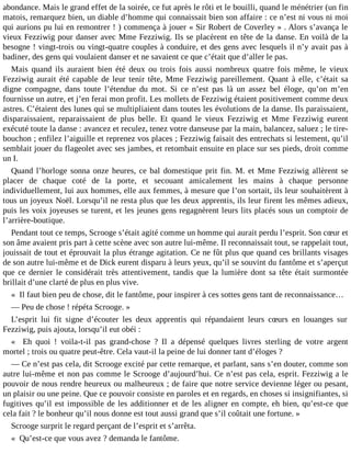abondance. Mais le grand effet de la soirée, ce fut après le rôti et le bouilli, quand le ménétrier (un fin
matois, remarquez bien, un diable d’homme qui connaissait bien son affaire : ce n’est ni vous ni moi
qui aurions pu lui en remontrer ! ) commença à jouer « Sir Robert de Coverley » . Alors s’avança le
vieux Fezziwig pour danser avec Mme Fezziwig. Ils se placèrent en tête de la danse. En voilà de la
besogne ! vingt-trois ou vingt-quatre couples à conduire, et des gens avec lesquels il n’y avait pas à
badiner, des gens qui voulaient danser et ne savaient ce que c’était que d’aller le pas.
Mais quand ils auraient bien été deux ou trois fois aussi nombreux quatre fois même, le vieux
Fezziwig aurait été capable de leur tenir tête, Mme Fezziwig pareillement. Quant à elle, c’était sa
digne compagne, dans toute l’étendue du mot. Si ce n’est pas là un assez bel éloge, qu’on m’en
fournisse un autre, et j’en ferai mon profit. Les mollets de Fezziwig étaient positivement comme deux
astres. C’étaient des lunes qui se multipliaient dans toutes les évolutions de la danse. Ils paraissaient,
disparaissaient, reparaissaient de plus belle. Et quand le vieux Fezziwig et Mme Fezziwig eurent
exécuté toute la danse : avancez et reculez, tenez votre danseuse par la main, balancez, saluez ; le tirebouchon ; enfilez l’aiguille et reprenez vos places ; Fezziwig faisait des entrechats si lestement, qu’il
semblait jouer du flageolet avec ses jambes, et retombait ensuite en place sur ses pieds, droit comme
un I.
Quand l’horloge sonna onze heures, ce bal domestique prit fin. M. et Mme Fezziwig allèrent se
placer de chaque coté de la porte, et secouant amicalement les mains à chaque personne
individuellement, lui aux hommes, elle aux femmes, à mesure que l’on sortait, ils leur souhaitèrent à
tous un joyeux Noël. Lorsqu’il ne resta plus que les deux apprentis, ils leur firent les mêmes adieux,
puis les voix joyeuses se turent, et les jeunes gens regagnèrent leurs lits placés sous un comptoir de
l’arrière-boutique.
Pendant tout ce temps, Scrooge s’était agité comme un homme qui aurait perdu l’esprit. Son cœur et
son âme avaient pris part à cette scène avec son autre lui-même. Il reconnaissait tout, se rappelait tout,
jouissait de tout et éprouvait la plus étrange agitation. Ce ne fût plus que quand ces brillants visages
de son autre lui-même et de Dick eurent disparu à leurs yeux, qu’il se souvint du fantôme et s’aperçut
que ce dernier le considérait très attentivement, tandis que la lumière dont sa tête était surmontée
brillait d’une clarté de plus en plus vive.
« Il faut bien peu de chose, dit le fantôme, pour inspirer à ces sottes gens tant de reconnaissance…
― Peu de chose ! répéta Scrooge. »
L’esprit lui fit signe d’écouter les deux apprentis qui répandaient leurs cœurs en louanges sur
Fezziwig, puis ajouta, lorsqu’il eut obéi :
« Eh quoi ! voila-t-il pas grand-chose ? Il a dépensé quelques livres sterling de votre argent
mortel ; trois ou quatre peut-être. Cela vaut-il la peine de lui donner tant d’éloges ?
― Ce n’est pas cela, dit Scrooge excité par cette remarque, et parlant, sans s’en douter, comme son
autre lui-même et non pas comme le Scrooge d’aujourd’hui. Ce n’est pas cela, esprit. Fezziwig a le
pouvoir de nous rendre heureux ou malheureux ; de faire que notre service devienne léger ou pesant,
un plaisir ou une peine. Que ce pouvoir consiste en paroles et en regards, en choses si insignifiantes, si
fugitives qu’il est impossible de les additionner et de les aligner en compte, eh bien, qu’est-ce que
cela fait ? le bonheur qu’il nous donne est tout aussi grand que s’il coûtait une fortune. »
Scrooge surprit le regard perçant de l’esprit et s’arrêta.
« Qu’est-ce que vous avez ? demanda le fantôme.

 