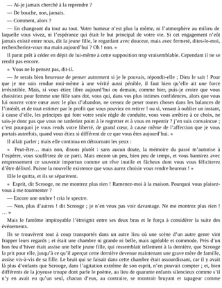 ― Ai-je jamais cherché à la reprendre ?
― De bouche, non, jamais.
― Comment, alors ?
― En changeant du tout au tout. Votre humeur n’est plus la même, ni l’atmosphère au milieu de
laquelle vous vivez, ni l’espérance qui était le but principal de votre vie. Si cet engagement n’eût
jamais existé entre nous, dit la jeune fille, le regardant avec douceur, mais avec fermeté, dites-le-moi,
rechercheriez-vous ma main aujourd’hui ? Oh ! non. »
Il parut prêt à céder en dépit de lui-même à cette supposition trop vraisemblable. Cependant il ne se
rendit pas encore.
« Vous ne le pensez pas, dit-il.
― Je serais bien heureuse de penser autrement si je le pouvais, répondit-elle ; Dieu le sait ! Pour
que je me sois rendue moi-même à une vérité aussi pénible, il faut bien qu’elle ait une force
irrésistible. Mais, si vous étiez libre aujourd’hui ou demain, comme hier, puis-je croire que vous
choisiriez pour femme une fille sans dot, vous qui, dans vos plus intimes confidences, alors que vous
lui ouvrez votre cœur avec le plus d’abandon, ne cessez de peser toutes choses dans les balances de
l’intérêt, et de tout estimer par le profit que vous pouviez en retirer ! ou si, venant à oublier un instant,
à cause d’elle, les principes qui font votre seule règle de conduite, vous vous arrêtiez à ce choix, ne
sais-je donc pas que vous ne tarderiez point à le regretter et à vous en repentir ? j’en suis convaincue ;
c’est pourquoi je vous rends votre liberté, de grand cœur, à cause même de l’affection que je vous
portais autrefois, quand vous étiez si différent de ce que vous êtes aujourd’hui. »
Il allait parler ; mais elle continua en détournant les yeux :
« Peut-être… mais non, disons plutôt : sans aucun doute, la mémoire du passé m’autorise à
l’espérer, vous souffrirez de ce parti. Mais encore un peu, bien peu de temps, et vous bannirez avec
empressement ce souvenir importun comme un rêve inutile et fâcheux dont vous vous féliciterez
d’être délivré. Puisse la nouvelle existence que vous aurez choisie vous rendre heureux ! »
Elle le quitta, et ils se séparèrent.
« Esprit, dit Scrooge, ne me montrez plus rien ! Ramenez-moi à la maison. Pourquoi vous plaisezvous à me tourmenter ?
― Encore une ombre ! cria le spectre.
― Non, plus d’autres ! dit Scrooge ; je n’en veux pas voir davantage. Ne me montrez plus rien !
…»
Mais le fantôme impitoyable l’étreignit entre ses deux bras et le força à considérer la suite des
événements.
Ils se trouvèrent tout à coup transportés dans un autre lieu où une scène d’un autre genre vint
frapper leurs regards ; et était une chambre ni grande ni belle, mais agréable et commode. Près d’un
bon feu d’hiver était assise une belle jeune fille, qui ressemblait tellement à la dernière, que Scrooge
la prit pour elle, jusqu’à ce qu’il aperçut cette dernière devenue maintenant une grave mère de famille,
assise vis-à-vis de sa fille. Le bruit qui se faisait dans cette chambre était assourdissant, car il y avait
là plus d’enfants que Scrooge, dans l’agitation extrême de son esprit, n’en pouvait compter ; et, bien
différents de la joyeuse troupe dont parle le poème, au lieu de quarante enfants silencieux comme s’il
n’y en avait eu qu’un seul, chacun d’eux, au contraire, se montrait bruyant et tapageur comme

 