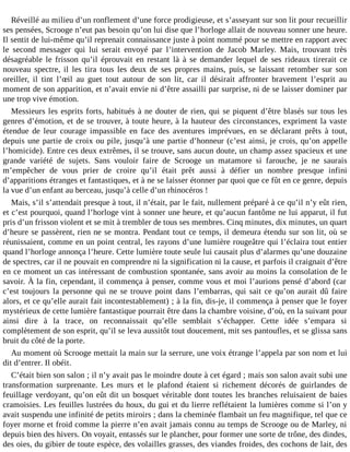 Réveillé au milieu d’un ronflement d’une force prodigieuse, et s’asseyant sur son lit pour recueillir
ses pensées, Scrooge n’eut pas besoin qu’on lui dise que l’horloge allait de nouveau sonner une heure.
Il sentit de lui-même qu’il reprenait connaissance juste à point nommé pour se mettre en rapport avec
le second messager qui lui serait envoyé par l’intervention de Jacob Marley. Mais, trouvant très
désagréable le frisson qu’il éprouvait en restant là à se demander lequel de ses rideaux tirerait ce
nouveau spectre, il les tira tous les deux de ses propres mains, puis, se laissant retomber sur son
oreiller, il tint l’œil au guet tout autour de son lit, car il désirait affronter bravement l’esprit au
moment de son apparition, et n’avait envie ni d’être assailli par surprise, ni de se laisser dominer par
une trop vive émotion.
Messieurs les esprits forts, habitués à ne douter de rien, qui se piquent d’être blasés sur tous les
genres d’émotion, et de se trouver, à toute heure, à la hauteur des circonstances, expriment la vaste
étendue de leur courage impassible en face des aventures imprévues, en se déclarant prêts à tout,
depuis une partie de croix ou pile, jusqu’à une partie d’honneur (c’est ainsi, je crois, qu’on appelle
l’homicide). Entre ces deux extrêmes, il se trouve, sans aucun doute, un champ assez spacieux et une
grande variété de sujets. Sans vouloir faire de Scrooge un matamore si farouche, je ne saurais
m’empêcher de vous prier de croire qu’il était prêt aussi à défier un nombre presque infini
d’apparitions étranges et fantastiques, et à ne se laisser étonner par quoi que ce fût en ce genre, depuis
la vue d’un enfant au berceau, jusqu’à celle d’un rhinocéros !
Mais, s’il s’attendait presque à tout, il n’était, par le fait, nullement préparé à ce qu’il n’y eût rien,
et c’est pourquoi, quand l’horloge vint à sonner une heure, et qu’aucun fantôme ne lui apparut, il fut
pris d’un frisson violent et se mit à trembler de tous ses membres. Cinq minutes, dix minutes, un quart
d’heure se passèrent, rien ne se montra. Pendant tout ce temps, il demeura étendu sur son lit, où se
réunissaient, comme en un point central, les rayons d’une lumière rougeâtre qui l’éclaira tout entier
quand l’horloge annonça l’heure. Cette lumière toute seule lui causait plus d’alarmes qu’une douzaine
de spectres, car il ne pouvait en comprendre ni la signification ni la cause, et parfois il craignait d’être
en ce moment un cas intéressant de combustion spontanée, sans avoir au moins la consolation de le
savoir. À la fin, cependant, il commença à penser, comme vous et moi l’aurions pensé d’abord (car
c’est toujours la personne qui ne se trouve point dans l’embarras, qui sait ce qu’on aurait dû faire
alors, et ce qu’elle aurait fait incontestablement) ; à la fin, dis-je, il commença à penser que le foyer
mystérieux de cette lumière fantastique pourrait être dans la chambre voisine, d’où, en la suivant pour
ainsi dire à la trace, on reconnaissait qu’elle semblait s’échapper. Cette idée s’empara si
complètement de son esprit, qu’il se leva aussitôt tout doucement, mit ses pantoufles, et se glissa sans
bruit du côté de la porte.
Au moment où Scrooge mettait la main sur la serrure, une voix étrange l’appela par son nom et lui
dit d’entrer. Il obéit.
C’était bien son salon ; il n’y avait pas le moindre doute à cet égard ; mais son salon avait subi une
transformation surprenante. Les murs et le plafond étaient si richement décorés de guirlandes de
feuillage verdoyant, qu’on eût dit un bosquet véritable dont toutes les branches reluisaient de baies
cramoisies. Les feuilles lustrées du houx, du gui et du lierre reflétaient la lumières comme si l’on y
avait suspendu une infinité de petits miroirs ; dans la cheminée flambait un feu magnifique, tel que ce
foyer morne et froid comme la pierre n’en avait jamais connu au temps de Scrooge ou de Marley, ni
depuis bien des hivers. On voyait, entassés sur le plancher, pour former une sorte de trône, des dindes,
des oies, du gibier de toute espèce, des volailles grasses, des viandes froides, des cochons de lait, des

 