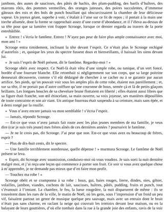 jambons, des aunes de saucisses, des pâtés de hachis, des plum-pudding, des barils d’huîtres, des
marrons rôtis, des pommes vermeilles, des oranges juteuses, des poires succulentes, d’immense
gâteaux des rois et des bols de punch bouillant qui obscurcissaient la chambre de leur délicieuse
vapeur. Un joyeux géant, superbe à voir, s’étalait à l’aise sur ce lit de repos ; il portait à la main une
torche allumée, dont la forme se rapprochait assez d’une corne d’abondance, et il l’éleva au-dessus de
sa tête pour que sa lumière vint frapper Scrooge, lorsque ce dernier regarda au travers de la porte
entrebâillée.
« Entrez ! s’écria le fantôme. Entrez ! N’ayez pas peur de faire plus ample connaissance avec moi,
mon ami ! »
Scrooge entra timidement, inclinant la tête devant l’esprit. Ce n’était plus le Scrooge rechigné
d’autrefois ; et, quoique les yeux du spectre fussent doux et bienveillants, il baissait les siens devant
lui.
« Je suis l’esprit de Noël présent, dit le fantôme. Regardez-moi ! »
Scrooge obéit avec respect. Ce Noël-là était vêtu d’une simple robe, ou tunique, d’un vert foncé,
bordée d’une fourrure blanche. Elle retombait si négligemment sur son corps, que sa large poitrine
demeurait découverte, comme s’il eût dédaigné de chercher à se cacher ou à se garantir par aucun
artifice. Ses pieds, qu’on pouvait voir sous les amples plis de cette robe, étaient nus pareillement ; et,
sur sa tête, il ne portait pas d’autre coiffure qu’une couronne de houx, semée çà et là de petits glaçons
brillants. Les longues boucles de sa chevelure brune flottaient en liberté ; elles étaient aussi libres que
sa figure était franche, son œil étincelant, sa main ouverte, sa voix joyeuse, ses manières dépouillées
de toute contrainte et son air riant. Un antique fourreau était suspendu à sa ceinture, mais sans épée, et
à demi rongé par la rouille.
« Vous n’avez encore jamais vu mon semblable ! s’écria l’esprit.
― Jamais, répondit Scrooge.
― Est-ce que vous n’avez jamais fait route avec les plus jeunes membres de ma famille, je veux
dire (car je suis très jeune) mes frères aînés de ces dernières années ? poursuivit le fantôme.
― Je ne le crois pas, dit Scrooge. J’ai peur que non. Est-ce que vous avez eu beaucoup de frères,
esprit ?
― Plus de dix-huit cents, dit le spectre.
― Une famille terriblement nombreuse, quelle dépense ! » murmura Scrooge. Le fantôme de Noël
présent se leva.
« Esprit, dit Scrooge avec soumission, conduisez-moi où vous voudrez. Je suis sorti la nuit dernière
malgré moi, et j’ai reçu une leçon qui commence à porter son fruit. Ce soir si vous avez quelque chose
à m’apprendre, je ne demande pas mieux que d’en faire mon profit.
― Touchez ma robe ! »
Scrooge obéit et se cramponna à sa robe : houx, gui, baies rouges, lierre, dindes, oies, gibier,
volailles, jambon, viandes, cochons de lait, saucisses, huîtres, pâtés, pudding, fruits et punch, tout
s’évanouit à l’instant. La chambre, le feu, la lueur rougeâtre, la nuit disparurent de même : ils se
trouvèrent dans les rues de la ville, le matin de Noël, où les gens, sous l’impression d’un froid un peu
vif, faisaient partout un genre de musique quelque peu sauvage, mais avec un entrain dont le bruit
n’était pas sans charme, en raclant la neige qui couvrait les trottoirs devant leur maison, ou en la
balayant de leurs gouttières, d’où elle tombait dans la rue à la grande joie des enfants, ravis de la voir

 