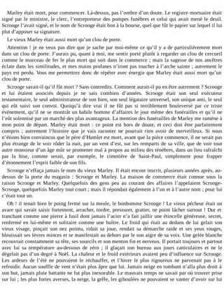Marley était mort, pour commencer. Là-dessus, pas l’ombre d’un doute. Le registre mortuaire était
signé par le ministre, le clerc, l’entrepreneur des pompes funèbres et celui qui avait mené le deuil.
Scrooge l’avait signé, et le nom de Scrooge était bon à la bourse, quel que fût le papier sur lequel il lui
plut d’apposer sa signature.
Le vieux Marley était aussi mort qu’un clou de porte.
Attention ! je ne veux pas dire que je sache par moi-même ce qu’il y a de particulièrement mort
dans un clou de porte. J’aurais pu, quant à moi, me sentir porté plutôt à regarder un clou de cercueil
comme le morceau de fer le plus mort qui soit dans le commerce ; mais la sagesse de nos ancêtres
éclate dans les similitudes, et mes mains profanes n’iront pas toucher à l’arche sainte ; autrement le
pays est perdu. Vous me permettrez donc de répéter avec énergie que Marley était aussi mort qu’un
clou de porte.
Scrooge savait-il qu’il fût mort ? Sans contredits. Comment aurait-il pu en être autrement ? Scrooge
et lui étaient associés depuis je ne sais combien d’années. Scrooge était son seul exécuteur
testamentaire, le seul administrateur de son bien, son seul légataire universel, son unique ami, le seul
qui eût suivi son convoi. Quoiqu’à dire vrai il ne fût pas si terriblement bouleversé par ce triste
événement, qu’il ne se montrât un habile homme d’affaires le jour même des funérailles et qu’il ne
l’eût solennisé par un marché des plus avantageux. La mention des funérailles de Marley me ramène à
mon point de départ. Marley était mort : ce point est hors de doute, et ceci doit être parfaitement
compris ; autrement l’histoire que je vais raconter ne pourrait rien avoir de merveilleux. Si nous
n’étions bien convaincus que le père d’Hamlet est mort, avant que la pièce commence, il ne serait pas
plus étrange de le voir rôder la nuit, par un vent d’est, sur les remparts de sa ville, que de voir tout
autre monsieur d’un âge mûr se promener mal à propos au milieu des ténèbres, dans un lieu rafraîchi
par la bise, comme serait, par exemple, le cimetière de Saint-Paul, simplement pour frapper
d’étonnement l’esprit faible de son fils.
Scrooge n’effaça jamais le nom du vieux Marley. Il était encore inscrit, plusieurs années après, audessus de la porte du magasin : Scrooge et Marley. La maison de commerce était connue sous la
raison Scrooge et Marley. Quelquefois des gens peu au courant des affaires l’appelaient ScroogeScrooge, quelquefois Marley tout court ; mais il répondait également à l’un et à l’autre nom ; pour lui
c’était tout un.
Oh ! il tenait bien le poing fermé sur la meule, le bonhomme Scrooge ! Le vieux pécheur était un
avare qui savait saisir fortement, arracher, tordre, pressurer, gratter, ne point lâcher surtout ! Dur et
tranchant comme une pierre à fusil dont jamais l’acier n’a fait jaillir une étincelle généreuse, secret,
renfermé en lui-même et solitaire comme une huître. Le froid qui était au dedans de lui gelait son
vieux visage, pinçait son nez pointu, ridait sa joue, rendait sa démarche raide et ses yeux rouges,
bleuissait ses lèvres minces et se manifestait au dehors par le son aigre de sa voix. Une gelée blanche
recouvrait constamment sa tête, ses sourcils et son menton fin et nerveux. Il portait toujours et partout
avec lui sa température au-dessous de zéro ; il glaçait son bureau aux jours caniculaires et ne le
dégelait pas d’un degré à Noël. La chaleur et le froid extérieurs avaient peu d’influence sur Scrooge.
Les ardeurs de l’été ne pouvaient le réchauffer, et l’hiver le plus rigoureux ne parvenait pas à le
refroidir. Aucun souffle de vent n’était plus âpre que lui. Jamais neige en tombant n’alla plus droit à
son but, jamais pluie battante ne fut plus inexorable. Le mauvais temps ne savait par où trouver prise
sur lui ; les plus fortes averses, la neige, la grêle, les giboulées ne pouvaient se vanter d’avoir sur lui

 