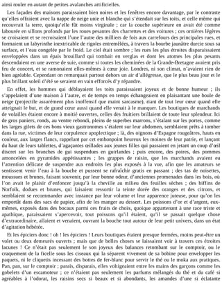 ainsi rouler en autant de petites avalanches artificielles.
Les façades des maisons paraissaient bien noires et les fenêtres encore davantage, par le contraste
qu’elles offraient avec la nappe de neige unie et blanche qui s’étendait sur les toits, et celle même qui
recouvrait la terre, quoiqu’elle fût moins virginale ; car la couche supérieure en avait été comme
labourée en sillons profonds par les roues pesantes des charrettes et des voitures ; ces ornières légères
se croisaient et se recroisaient l’une l’autre des milliers de fois aux carrefours des principales rues, et
formaient un labyrinthe inextricable de rigoles entremêlées, à travers la bourbe jaunâtre durcie sous sa
surface, et l’eau congelée par le froid. Le ciel était sombre ; les rues les plus étroites disparaissaient
enveloppées dans un épais brouillard qui tombait en verglas et dont les atomes les plus pesants
descendaient en une averse de suie, comme si toutes les cheminées de la Grande-Bretagne avaient pris
feu de concert, et se ramonaient elles-mêmes à cœur joie. Londres, ni son climat, n’avaient rien de
bien agréable. Cependant on remarquait partout dehors un air d’allégresse, que le plus beau jour et le
plus brillant soleil d’été se seraient en vain efforcés d’y répandre.
En effet, les hommes qui déblayaient les toits paraissaient joyeux et de bonne humeur ; ils
s’appelaient d’une maison à l’autre, et de temps en temps échangeaient en plaisantant une boule de
neige (projectile assurément plus inoffensif que maint sarcasme), riant de tout leur cœur quand elle
atteignait le but, et de grand cœur aussi quand elle venait à le manquer. Les boutiques de marchands
de volailles étaient encore à moitié ouvertes, celles des fruitiers brillaient de toute leur splendeur. Ici
de gros paniers, ronds, au ventre rebondi, pleins de superbes marrons, s’étalant sur les portes, comme
les larges gilets de ces bons vieux gastronomes s’étalent sur leur abdomen, semblaient prêts à tomber
dans la rue, victimes de leur corpulence apoplectique ; là, des oignons d’Espagne rougeâtres, hauts en
couleur, aux larges flancs, rappelant par cet embonpoint heureux les moines de leur patrie, et lançant
du haut de leurs tablettes, d’agaçantes œillades aux jeunes filles qui passaient en jetant un coup d’œil
discret sur les branches de gui suspendues en guirlandes ; puis encore, des poires, des pommes
amoncelées en pyramides appétissantes ; les grappes de raisin, que les marchands avaient eu
l’attention délicate de suspendre aux endroits les plus exposés à la vue, afin que les amateurs se
sentissent venir l’eau à la bouche et pussent se rafraîchir gratis en passant ; des tas de noisettes,
moussues et brunes, faisant souvenir, par leur bonne odeur, d’anciennes promenades dans les bois, où
l’on avait le plaisir d’enfoncer jusqu’à la cheville au milieu des feuilles sèches ; des biffins de
Norfolk, dodues et brunes, qui faisaient ressortir la teinte dorée des oranges et des citrons, et
semblaient se recommander avec instance par leur volume et leur apparence juteuse, pour qu’on les
emportât dans des sacs de papier, afin de les manger au dessert. Les poissons d’or et d’argent, euxmêmes, exposés dans des bocaux parmi ces fruits de choix, quoique appartenant à une race triste et
apathique, paraissaient s’apercevoir, tout poissons qu’il étaient, qu’il se passait quelque chose
d’extraordinaire, allaient et venaient, ouvrant la bouche tout autour de leur petit univers, dans un état
d’agitation hébétée.
Et les épiciers donc ! oh ! les épiciers ! Leurs boutiques étaient presque fermées, moins peut-être un
volet ou deux demeurés ouverts ; mais que de belles choses se laissaient voir à travers ces étroites
lacunes ! Ce n’était pas seulement le son joyeux des balances retombant sur le comptoir, ou le
craquement de la ficelle sous les ciseaux qui la séparent vivement de sa bobine pour envelopper les
paquets, ni le cliquetis incessant des bottes de fer-blanc pour servir le thé ou le moka aux pratiques.
Pan, pan, sur le comptoir ; parais, disparais, elles voltigeaient entre les mains des garçons comme les
gobelets d’un escamoteur ; ce n’étaient pas seulement les parfums mélangés du thé et du café si
agréables à l’odorat, les raisins secs si beaux et si abondants, les amandes d’une si éclatante

 