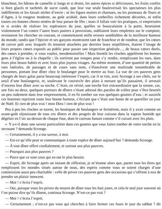 blancheur, les bâtons de cannelle si longs et si droits, les autres épices si délicieuses, les fruits confits
si bien glacés et tachetés de sucre candi, que leur vue seule bouleversait les spectateurs les plus
indifférents et les faisait sécher d’envie ; ni les figues moites et charnues, ou les pruneaux de Tours et
d’Agen, à la rougeur modeste, au goût acidulé, dans leurs corbeilles richement décorées, ni enfin
toutes ces bonnes choses ornées de leur parure de fête ; mais il fallait voir les pratiques, si empressées
et si avides de réaliser les espérances du jour, quelles se bousculaient à la porte, heurtaient
violemment l’un contre l’autre leurs paniers à provisions, oubliaient leurs emplettes sur le comptoir,
revenaient les chercher en courant, et commettaient mille erreurs semblables de la meilleure humeur
du monde, tandis que l’épicier et ses garçons montraient tant de franchise et de rondeur, que les cœurs
de cuivre poli avec lesquels ils tenaient attachées par derrière leurs serpillières, étaient l’image de
leurs propres cœurs exposés au public pour passer une inspection générale…, de beaux cœurs dorés,
des cœurs à prendre, si vous voulez, mesdemoiselles ! Mais bientôt les cloches appelèrent les bonnes
gens à l’église ou à la chapelle ; ils sortirent par troupes pour s’y rendre, remplissant les rues, dans
leurs plus beaux habits et avec leurs plus joyeux visages. Au même moment, d’une quantité de petites
rues latérales, de passages et de cours sans nom, s’élancèrent une multitude innombrable de
personnes, portant leur dîner chez le boulanger pour le mettre au four. La vue de ces pauvres gens
chargés de leurs galas parut beaucoup intéresser l’esprit, car il se tint, avec Scrooge à ses côtés, sur le
seuil d’une boulangerie, et, soulevant le couvercle des plats à mesure qu’ils passaient, il arrosait
d’encens leur dîner avec sa torche. C’était, en vérité, une torche fort extraordinaire que la sienne, car,
une fois ou deux, quelques porteurs de dîners s’étant adressé des paroles de colère pour s’être heurtés
un peu rudement dans leur empressement, il en fit tomber sur eux quelques gouttes d’eau ; et aussitôt
ces hommes reprirent toute leur bonne humeur, s’écriant que c’était une honte de se quereller un jour
de Noël. Et rien de plus vrai ! mon Dieu ! rien de plus vrai !
Peu à peu les cloches se turent, les boutiques de boulangers se fermèrent, mais il y avait comme un
avant-goût réjouissant de tous ces dîners et des progrès de leur cuisson dans la vapeur humide qui
dégelait en l’air au-dessus de chaque four, dont le carreau fumait comme s’il cuisait avec les plats.
« Y a-t-il donc une saveur particulière dans ces gouttes que vous faites tomber de votre torche en la
secouant ? demanda Scrooge.
― Certainement, il y a ma saveur, à moi.
― Est-ce qu’elle peut se communiquer à toute espèce de dîner aujourd’hui ? demanda Scrooge.
― À tout dîner offert cordialement, et surtout aux plus pauvres.
― Pourquoi aux plus pauvres ?
― Parce que ce sont ceux qui en ont le plus besoin.
― Esprit, dit Scrooge après un instant de réflexion, je m’étonne alors que, parmi tous les êtres qui
remplissent les mondes situés autour de nous, des esprits comme vous se soient chargés d’une
commission aussi peu charitable : celle de priver ces pauvres gens des occasions qui s’offrent à eux de
prendre un plaisir innocent.
― Moi ! s’écria l’esprit.
― Oui, puisque vous les privez du moyen de dîner tous les huit jours, et cela le seul jour souvent où
l’on puisse dire qu’ils dînent, continua Scrooge. N’est-ce pas vrai ?
― Moi ! s’écria l’esprit.
― Certainement ; n’est-ce pas vous qui cherchez à faire fermer ces fours le jour du sabbat ? dit

 