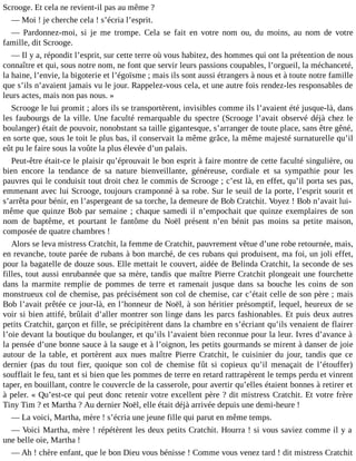 Scrooge. Et cela ne revient-il pas au même ?
― Moi ! je cherche cela ! s’écria l’esprit.
― Pardonnez-moi, si je me trompe. Cela se fait en votre nom ou, du moins, au nom de votre
famille, dit Scrooge.
― Il y a, répondit l’esprit, sur cette terre où vous habitez, des hommes qui ont la prétention de nous
connaître et qui, sous notre nom, ne font que servir leurs passions coupables, l’orgueil, la méchanceté,
la haine, l’envie, la bigoterie et l’égoïsme ; mais ils sont aussi étrangers à nous et à toute notre famille
que s’ils n’avaient jamais vu le jour. Rappelez-vous cela, et une autre fois rendez-les responsables de
leurs actes, mais non pas nous. »
Scrooge le lui promit ; alors ils se transportèrent, invisibles comme ils l’avaient été jusque-là, dans
les faubourgs de la ville. Une faculté remarquable du spectre (Scrooge l’avait observé déjà chez le
boulanger) était de pouvoir, nonobstant sa taille gigantesque, s’arranger de toute place, sans être gêné,
en sorte que, sous le toit le plus bas, il conservait la même grâce, la même majesté surnaturelle qu’il
eût pu le faire sous la voûte la plus élevée d’un palais.
Peut-être était-ce le plaisir qu’éprouvait le bon esprit à faire montre de cette faculté singulière, ou
bien encore la tendance de sa nature bienveillante, généreuse, cordiale et sa sympathie pour les
pauvres qui le conduisit tout droit chez le commis de Scrooge ; c’est là, en effet, qu’il porta ses pas,
emmenant avec lui Scrooge, toujours cramponné à sa robe. Sur le seuil de la porte, l’esprit sourit et
s’arrêta pour bénir, en l’aspergeant de sa torche, la demeure de Bob Cratchit. Voyez ! Bob n’avait luimême que quinze Bob par semaine ; chaque samedi il n’empochait que quinze exemplaires de son
nom de baptême, et pourtant le fantôme du Noël présent n’en bénit pas moins sa petite maison,
composée de quatre chambres !
Alors se leva mistress Cratchit, la femme de Cratchit, pauvrement vêtue d’une robe retournée, mais,
en revanche, toute parée de rubans à bon marché, de ces rubans qui produisent, ma foi, un joli effet,
pour la bagatelle de douze sous. Elle mettait le couvert, aidée de Belinda Cratchit, la seconde de ses
filles, tout aussi enrubannée que sa mère, tandis que maître Pierre Cratchit plongeait une fourchette
dans la marmite remplie de pommes de terre et ramenait jusque dans sa bouche les coins de son
monstrueux col de chemise, pas précisément son col de chemise, car c’était celle de son père ; mais
Bob l’avait prêtée ce jour-là, en l’honneur de Noël, à son héritier présomptif, lequel, heureux de se
voir si bien attifé, brûlait d’aller montrer son linge dans les parcs fashionables. Et puis deux autres
petits Cratchit, garçon et fille, se précipitèrent dans la chambre en s’écriant qu’ils venaient de flairer
l’oie devant la boutique du boulanger, et qu’ils l’avaient bien reconnue pour la leur. Ivres d’avance à
la pensée d’une bonne sauce à la sauge et à l’oignon, les petits gourmands se mirent à danser de joie
autour de la table, et portèrent aux nues maître Pierre Cratchit, le cuisinier du jour, tandis que ce
dernier (pas du tout fier, quoique son col de chemise fût si copieux qu’il menaçait de l’étouffer)
soufflait le feu, tant et si bien que les pommes de terre en retard rattrapèrent le temps perdu et vinrent
taper, en bouillant, contre le couvercle de la casserole, pour avertir qu’elles étaient bonnes à retirer et
à peler. « Qu’est-ce qui peut donc retenir votre excellent père ? dit mistress Cratchit. Et votre frère
Tiny Tim ? et Martha ? Au dernier Noël, elle était déjà arrivée depuis une demi-heure !
― La voici, Martha, mère ! s’écria une jeune fille qui parut en même temps.
― Voici Martha, mère ! répétèrent les deux petits Cratchit. Hourra ! si vous saviez comme il y a
une belle oie, Martha !
― Ah ! chère enfant, que le bon Dieu vous bénisse ! Comme vous venez tard ! dit mistress Cratchit

 