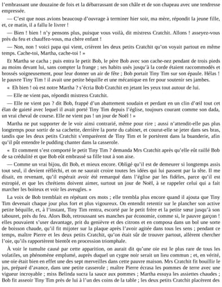 l’embrassant une douzaine de fois et la débarrassant de son châle et de son chapeau avec une tendresse
empressée.
― C’est que nous avions beaucoup d’ouvrage à terminer hier soir, ma mère, répondit la jeune fille,
et, ce matin, il a fallu le livrer !
― Bien ! bien ! n’y pensons plus, puisque vous voilà, dit mistress Cratchit. Allons ! asseyez-vous
près du feu et chauffez-vous, ma chère enfant !
― Non, non ! voici papa qui vient, crièrent les deux petits Cratchit qu’on voyait partout en même
temps. Cache-toi, Martha, cache-toi ! »
Et Martha se cacha ; puis entra le petit Bob, le père Bob avec son cache-nez pendant de trois pieds
au moins devant lui, sans compter la frange ; ses habits usés jusqu’à la corde étaient raccommodés et
brossés soigneusement, pour leur donner un air de fête ; Bob portait Tiny Tim sur son épaule. Hélas !
le pauvre Tiny Tim ! il avait une petite béquille et une mécanique en fer pour soutenir ses jambes.
« Eh bien ! où est notre Martha ? s’écria Bob Cratchit en jetant les yeux tout autour de lui.
― Elle ne vient pas, répondit mistress Cratchit.
― Elle ne vient pas ? dit Bob, frappé d’un abattement soudain et perdant en un clin d’œil tout cet
élan de gaieté avec lequel il avait porté Tiny Tim depuis l’église, toujours courant comme son dada,
un vrai cheval de course. Elle ne vient pas ! un jour de Noël ! »
Martha ne put supporter de le voir ainsi contrarié, même pour rire ; aussi n’attendit-elle pas plus
longtemps pour sortir de sa cachette, derrière la porte du cabinet, et courut-elle se jeter dans ses bras,
tandis que les deux petits Cratchit s’emparèrent de Tiny Tim et le portèrent dans la buanderie, afin
qu’il pût entendre le pudding chanter dans la casserole.
« Et comment s’est comporté le petit Tiny Tim ? demanda Mrs Cratchit après qu’elle eût raillé Bob
de sa crédulité et que Bob eût embrassé sa fille tout à son aise.
― Comme un vrai bijou, dit Bob, et mieux encore. Obligé qu’il est de demeurer si longtemps assis
tout seul, il devient réfléchi, et on ne saurait croire toutes les idées qui lui passent par la tête. Il me
disait, en revenant, qu’il espérait avoir été remarqué dans l’église par les fidèles, parce qu’il est
estropié, et que les chrétiens doivent aimer, surtout un jour de Noël, à se rappeler celui qui a fait
marcher les boiteux et voir les aveugles. »
La voix de Bob tremblait en répétant ces mots ; elle trembla plus encore quand il ajouta que Tiny
Tim devenait chaque jour plus fort et plus vigoureux. On entendit retentir sur le plancher son active
petite béquille, et, à l’instant, Tiny Tim rentra, escorté par le petit frère et la petite sœur jusqu’à son
tabouret, près du feu. Alors Bob, retroussant ses manches par économie, comme si, le pauvre garçon !
elles pouvaient s’user davantage, prit du genièvre et des citrons et en composa dans un bol une sorte
de boisson chaude, qu’il fit mijoter sur la plaque après l’avoir agitée dans tous les sens ; pendant ce
temps, maître Pierre et les deux petits Cratchit, qu’on était sûr de trouver partout, allèrent chercher
l’oie, qu’ils rapportèrent bientôt en procession triomphale.
À voir le tumulte causé par cette apparition, on aurait dit qu’une oie est le plus rare de tous les
volatiles, un phénomène emplumé, auprès duquel un cygne noir serait un lieu commun ; et, en vérité,
une oie était bien en effet une des sept merveilles dans cette pauvre maison. Mrs Cratchit fit bouillir le
jus, préparé d’avance, dans une petite casserole ; maître Pierre écrasa les pommes de terre avec une
vigueur incroyable ; miss Belinda sucra la sauce aux pommes ; Martha essuya les assiettes chaudes ;
Bob fit asseoir Tiny Tim près de lui à l’un des coins de la table ; les deux petits Cratchit placèrent des

 