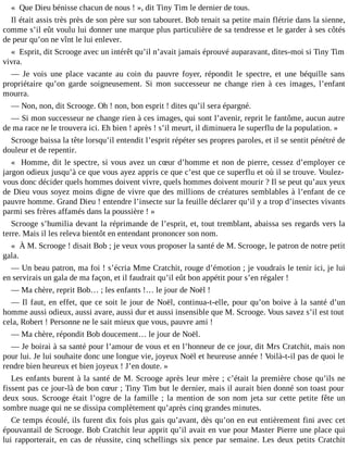 « Que Dieu bénisse chacun de nous ! », dit Tiny Tim le dernier de tous.
Il était assis très près de son père sur son tabouret. Bob tenait sa petite main flétrie dans la sienne,
comme s’il eût voulu lui donner une marque plus particulière de sa tendresse et le garder à ses côtés
de peur qu’on ne vînt le lui enlever.
« Esprit, dit Scrooge avec un intérêt qu’il n’avait jamais éprouvé auparavant, dites-moi si Tiny Tim
vivra.
― Je vois une place vacante au coin du pauvre foyer, répondit le spectre, et une béquille sans
propriétaire qu’on garde soigneusement. Si mon successeur ne change rien à ces images, l’enfant
mourra.
― Non, non, dit Scrooge. Oh ! non, bon esprit ! dites qu’il sera épargné.
― Si mon successeur ne change rien à ces images, qui sont l’avenir, reprit le fantôme, aucun autre
de ma race ne le trouvera ici. Eh bien ! après ! s’il meurt, il diminuera le superflu de la population. »
Scrooge baissa la tête lorsqu’il entendit l’esprit répéter ses propres paroles, et il se sentit pénétré de
douleur et de repentir.
« Homme, dit le spectre, si vous avez un cœur d’homme et non de pierre, cessez d’employer ce
jargon odieux jusqu’à ce que vous ayez appris ce que c’est que ce superflu et où il se trouve. Voulezvous donc décider quels hommes doivent vivre, quels hommes doivent mourir ? Il se peut qu’aux yeux
de Dieu vous soyez moins digne de vivre que des millions de créatures semblables à l’enfant de ce
pauvre homme. Grand Dieu ! entendre l’insecte sur la feuille déclarer qu’il y a trop d’insectes vivants
parmi ses frères affamés dans la poussière ! »
Scrooge s’humilia devant la réprimande de l’esprit, et, tout tremblant, abaissa ses regards vers la
terre. Mais il les releva bientôt en entendant prononcer son nom.
« À M. Scrooge ! disait Bob ; je veux vous proposer la santé de M. Scrooge, le patron de notre petit
gala.
― Un beau patron, ma foi ! s’écria Mme Cratchit, rouge d’émotion ; je voudrais le tenir ici, je lui
en servirais un gala de ma façon, et il faudrait qu’il eût bon appétit pour s’en régaler !
― Ma chère, reprit Bob… ; les enfants !… le jour de Noël !
― Il faut, en effet, que ce soit le jour de Noël, continua-t-elle, pour qu’on boive à la santé d’un
homme aussi odieux, aussi avare, aussi dur et aussi insensible que M. Scrooge. Vous savez s’il est tout
cela, Robert ! Personne ne le sait mieux que vous, pauvre ami !
― Ma chère, répondit Bob doucement… le jour de Noël.
― Je boirai à sa santé pour l’amour de vous et en l’honneur de ce jour, dit Mrs Cratchit, mais non
pour lui. Je lui souhaite donc une longue vie, joyeux Noël et heureuse année ! Voilà-t-il pas de quoi le
rendre bien heureux et bien joyeux ! J’en doute. »
Les enfants burent à la santé de M. Scrooge après leur mère ; c’était la première chose qu’ils ne
fissent pas ce jour-là de bon cœur ; Tiny Tim but le dernier, mais il aurait bien donné son toast pour
deux sous. Scrooge était l’ogre de la famille ; la mention de son nom jeta sur cette petite fête un
sombre nuage qui ne se dissipa complètement qu’après cinq grandes minutes.
Ce temps écoulé, ils furent dix fois plus gais qu’avant, dès qu’on en eut entièrement fini avec cet
épouvantail de Scrooge. Bob Cratchit leur apprit qu’il avait en vue pour Master Pierre une place qui
lui rapporterait, en cas de réussite, cinq schellings six pence par semaine. Les deux petits Cratchit

 