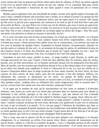 rirent comme des fous en pensant que Pierre allait entrer dans les affaires, et Pierre lui-même regarda
le feu d’un air pensif entre les deux pointes de son col, comme s’il se consultait déjà pour savoir
quelle sorte de placement il honorerait de son choix quand il serait en possession de ce revenu
embarrassant.
Martha, pauvre apprentie chez une marchande de modes, raconta alors quelle espèce d’ouvrage elle
avait à faire, combien d’heures elle travaillait sans s’arrêter, et se réjouit d’avance à la pensée qu’elle
pourrait demeurer fort tard au lit le lendemain matin, jour de repos passé à la maison. Elle ajouta
qu’elle avait vu, peu de jours auparavant, une comtesse et un lord, et que le lord était bien à peu près
de la taille de Pierre ; sur quoi Pierre tira si haut son col de chemise, que vous n’auriez pu apercevoir
sa tête si vous aviez été là. Pendant tout ce temps, les marrons et le pot au grog circulaient à la ronde,
puis Tiny Tim se mit à chanter une ballade sur un enfant égaré au milieu des neiges ; Tiny Tim avait
une petite voix plaintive et chanta sa romance à merveille, ma foi !
Il n’y avait rien dans tout cela de bien aristocratique. Ce n’était pas une belle famille ; ils n’étaient
bien vêtus ni les uns ni les autres ; leurs souliers étaient loin d’être imperméables ; leurs habits
n’étaient pas cossus ; Pierre pouvait bien même avoir fait la connaissance, j’en mettrais ma main au
feu, avec la boutique de quelque fripier. Cependant ils étaient heureux, reconnaissants, charmés les
uns des autres et contents de leur sort ; et, au moment où Scrooge les quitta, ils semblaient de plus en
plus heureux encore à la lueur des étincelles que la torche de l’esprit répandait sur eux ; aussi les
suivit-il du regard, et en particulier Tiny Tim, sur lequel il tint l’œil fixé jusqu’au bout.
Cependant la nuit était venue, sombre et noire ; la neige tombait à gros flocons, et, tandis que
Scrooge parcourait les rues avec l’esprit, l’éclat des feux pétillait dans les cuisines, dans les salons,
partout, avec un effet merveilleux. Ici, la flamme vacillante laissait voir les préparatifs d’un bon petit
dîner de famille, avec les assiettes qui chauffaient devant le feu, et des rideaux épais d’un rouge foncé,
qu’on allait tirer bientôt pour empêcher le froid et l’obscurité de la rue. Là, tous les enfants de la
maison s’élançaient dehors dans la neige au-devant de leurs sœurs mariées, de leurs frères, de leurs
cousins, de leurs oncles, de leurs tantes, pour être les premiers à leur dire bonjour. Ailleurs, les
silhouettes des convives se dessinaient sur les stores. Un groupe de belles jeunes filles,
encapuchonnées, chaussées de souliers fourrés, et causant toutes à la fois, se rendaient d’un pied léger
chez quelque voisin ; malheur alors au célibataire (les rusées magiciennes, elles le savaient bien ! )
qui les y verrait faire leur entrée avec leur teint vermeil, animé par le froid !
À en juger par le nombre de ceux qu’ils rencontraient sur leur route se rendant à d’amicales
réunions, vous auriez pu croire qu’il ne restait plus personne dans les maisons pour leur donner la
bienvenue à leur arrivée, quoique ce fut tout le contraire ; pas une maison où l’on n’attendît
compagnie, pas une cheminée où l’on n’eût empilé le charbon jusqu’à la gorge. Aussi, Dieu du ciel !
comme l’esprit était ravi d’aise ! comme il découvrait sa large poitrine ! comme il ouvrait sa vaste
main ! comme il planait au-dessus de cette foule, déversant avec générosité sa joie vive et innocente
sur tout ce qui se trouvait à sa portée ! Il n’y eut pas jusqu’à l’allumeur de réverbères qui, dans sa
course devant lui, marquant de points lumineux les rues ténébreuses, tout habillé déjà pour aller passer
sa soirée quelque part, se mit à rire aux éclats lorsque l’esprit passa près de lui, bien qu’il ne sût pas,
le brave homme, qu’il eût en ce moment pour compagnie Noël en personne.
Tout à coup, sans que le spectre eût dit un seul mot pour préparer son compagnon à ce brusque
changement, ils se trouvèrent au milieu d’un marais triste, désert, parsemé de monstrueux tas de
pierres brutes, comme si c’eût été un cimetière de géants ; l’eau s’y répandait partout où elle voulait,
elle n’avait pas d’autre obstacle que la gelée qui la retenait prisonnière ; il ne venait rien en ce triste

 