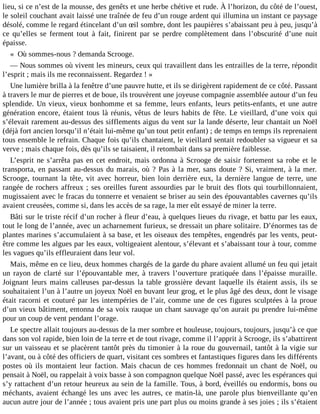 lieu, si ce n’est de la mousse, des genêts et une herbe chétive et rude. À l’horizon, du côté de l’ouest,
le soleil couchant avait laissé une traînée de feu d’un rouge ardent qui illumina un instant ce paysage
désolé, comme le regard étincelant d’un œil sombre, dont les paupières s’abaissant peu à peu, jusqu’à
ce qu’elles se ferment tout à fait, finirent par se perdre complètement dans l’obscurité d’une nuit
épaisse.
« Où sommes-nous ? demanda Scrooge.
― Nous sommes où vivent les mineurs, ceux qui travaillent dans les entrailles de la terre, répondit
l’esprit ; mais ils me reconnaissent. Regardez ! »
Une lumière brilla à la fenêtre d’une pauvre hutte, et ils se dirigèrent rapidement de ce côté. Passant
à travers le mur de pierres et de boue, ils trouvèrent une joyeuse compagnie assemblée autour d’un feu
splendide. Un vieux, vieux bonhomme et sa femme, leurs enfants, leurs petits-enfants, et une autre
génération encore, étaient tous là réunis, vêtus de leurs habits de fête. Le vieillard, d’une voix qui
s’élevait rarement au-dessus des sifflements aigus du vent sur la lande déserte, leur chantait un Noël
(déjà fort ancien lorsqu’il n’était lui-même qu’un tout petit enfant) ; de temps en temps ils reprenaient
tous ensemble le refrain. Chaque fois qu’ils chantaient, le vieillard sentait redoubler sa vigueur et sa
verve ; mais chaque fois, dès qu’ils se taisaient, il retombait dans sa première faiblesse.
L’esprit ne s’arrêta pas en cet endroit, mais ordonna à Scrooge de saisir fortement sa robe et le
transporta, en passant au-dessus du marais, où ? Pas à la mer, sans doute ? Si, vraiment, à la mer.
Scrooge, tournant la tête, vit avec horreur, bien loin derrière eux, la dernière langue de terre, une
rangée de rochers affreux ; ses oreilles furent assourdies par le bruit des flots qui tourbillonnaient,
mugissaient avec le fracas du tonnerre et venaient se briser au sein des épouvantables cavernes qu’ils
avaient creusées, comme si, dans les accès de sa rage, la mer eût essayé de miner la terre.
Bâti sur le triste récif d’un rocher à fleur d’eau, à quelques lieues du rivage, et battu par les eaux,
tout le long de l’année, avec un acharnement furieux, se dressait un phare solitaire. D’énormes tas de
plantes marines s’accumulaient à sa base, et les oiseaux des tempêtes, engendrés par les vents, peutêtre comme les algues par les eaux, voltigeaient alentour, s’élevant et s’abaissant tour à tour, comme
les vagues qu’ils effleuraient dans leur vol.
Mais, même en ce lieu, deux hommes chargés de la garde du phare avaient allumé un feu qui jetait
un rayon de clarté sur l’épouvantable mer, à travers l’ouverture pratiquée dans l’épaisse muraille.
Joignant leurs mains calleuses par-dessus la table grossière devant laquelle ils étaient assis, ils se
souhaitaient l’un à l’autre un joyeux Noël en buvant leur grog, et le plus âgé des deux, dont le visage
était racorni et couturé par les intempéries de l’air, comme une de ces figures sculptées à la proue
d’un vieux bâtiment, entonna de sa voix rauque un chant sauvage qu’on aurait pu prendre lui-même
pour un coup de vent pendant l’orage.
Le spectre allait toujours au-dessus de la mer sombre et houleuse, toujours, toujours, jusqu’à ce que
dans son vol rapide, bien loin de la terre et de tout rivage, comme il l’apprit à Scrooge, ils s’abattirent
sur un vaisseau et se placèrent tantôt près du timonier à la roue du gouvernail, tantôt à la vigie sur
l’avant, ou à côté des officiers de quart, visitant ces sombres et fantastiques figures dans les différents
postes où ils montaient leur faction. Mais chacun de ces hommes fredonnait un chant de Noël, ou
pensait à Noël, ou rappelait à voix basse à son compagnon quelque Noël passé, avec les espérances qui
s’y rattachent d’un retour heureux au sein de la famille. Tous, à bord, éveillés ou endormis, bons ou
méchants, avaient échangé les uns avec les autres, ce matin-là, une parole plus bienveillante qu’en
aucun autre jour de l’année ; tous avaient pris une part plus ou moins grande à ses joies ; ils s’étaient

 