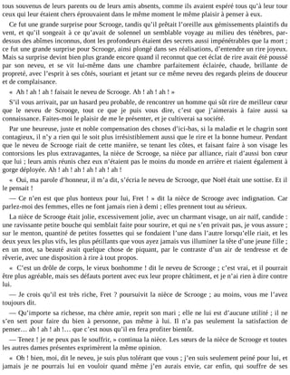 tous souvenus de leurs parents ou de leurs amis absents, comme ils avaient espéré tous qu’à leur tour
ceux qui leur étaient chers éprouvaient dans le même moment le même plaisir à penser à eux.
Ce fut une grande surprise pour Scrooge, tandis qu’il prêtait l’oreille aux gémissements plaintifs du
vent, et qu’il songeait à ce qu’avait de solennel un semblable voyage au milieu des ténèbres, pardessus des abîmes inconnus, dont les profondeurs étaient des secrets aussi impénétrables que la mort ;
ce fut une grande surprise pour Scrooge, ainsi plongé dans ses réalisations, d’entendre un rire joyeux.
Mais sa surprise devint bien plus grande encore quand il reconnut que cet éclat de rire avait été poussé
par son neveu, et se vit lui-même dans une chambre parfaitement éclairée, chaude, brillante de
propreté, avec l’esprit à ses côtés, souriant et jetant sur ce même neveu des regards pleins de douceur
et de complaisance.
« Ah ! ah ! ah ! faisait le neveu de Scrooge. Ah ! ah ! ah ! »
S’il vous arrivait, par un hasard peu probable, de rencontrer un homme qui sût rire de meilleur cœur
que le neveu de Scrooge, tout ce que je puis vous dire, c’est que j’aimerais à faire aussi sa
connaissance. Faites-moi le plaisir de me le présenter, et je cultiverai sa société.
Par une heureuse, juste et noble compensation des choses d’ici-bas, si la maladie et le chagrin sont
contagieux, il n’y a rien qui le soit plus irrésistiblement aussi que le rire et la bonne humeur. Pendant
que le neveu de Scrooge riait de cette manière, se tenant les côtes, et faisant faire à son visage les
contorsions les plus extravagantes, la nièce de Scrooge, sa nièce par alliance, riait d’aussi bon cœur
que lui ; leurs amis réunis chez eux n’étaient pas le moins du monde en arrière et riaient également à
gorge déployée. Ah ! ah ! ah ! ah ! ah ! ah !
« Oui, ma parole d’honneur, il m’a dit, s’écria le neveu de Scrooge, que Noël était une sottise. Et il
le pensait !
― Ce n’en est que plus honteux pour lui, Fret ! » dit la nièce de Scrooge avec indignation. Car
parlez-moi des femmes, elles ne font jamais rien à demi ; elles prennent tout au sérieux.
La nièce de Scrooge était jolie, excessivement jolie, avec un charmant visage, un air naïf, candide :
une ravissante petite bouche qui semblait faite pour sourire, et qui ne s’en privait pas, je vous assure ;
sur le menton, quantité de petites fossettes qui se fondaient l’une dans l’autre lorsqu’elle riait, et les
deux yeux les plus vifs, les plus pétillants que vous ayez jamais vus illuminer la tête d’une jeune fille ;
en un mot, sa beauté avait quelque chose de piquant, par le contraste d’un air de tendresse et de
rêverie, avec une disposition à rire à tout propos.
« C’est un drôle de corps, le vieux bonhomme ! dit le neveu de Scrooge ; c’est vrai, et il pourrait
être plus agréable, mais ses défauts portent avec eux leur propre châtiment, et je n’ai rien à dire contre
lui.
― Je crois qu’il est très riche, Fret ? poursuivit la nièce de Scrooge ; au moins, vous me l’avez
toujours dit.
― Qu’importe sa richesse, ma chère amie, reprit son mari ; elle ne lui est d’aucune utilité ; il ne
s’en sert pour faire du bien à personne, pas même à lui. Il n’a pas seulement la satisfaction de
penser… ah ! ah ! ah !… que c’est nous qu’il en fera profiter bientôt.
― Tenez ! je ne peux pas le souffrir, » continua la nièce. Les sœurs de la nièce de Scrooge et toutes
les autres dames présentes exprimèrent la même opinion.
« Oh ! bien, moi, dit le neveu, je suis plus tolérant que vous ; j’en suis seulement peiné pour lui, et
jamais je ne pourrais lui en vouloir quand même j’en aurais envie, car enfin, qui souffre de ses

 