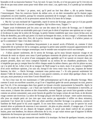 boutades et de sa mauvaise humeur ? Lui, lui seul. Ce que j’en dis, ce n’est pas parce qu’il s’est mis en
tête de ne pas nous aimer assez pour venir dîner avec nous ; car, après tout, il n’a perdu qu’un méchant
dîner…
― Vraiment ! eh bien ! je pense, moi, qu’il perd un fort bon dîner », dit sa petite femme,
l’interrompant. Tous les convives furent du même avis, et on doit reconnaître qu’ils étaient juges
compétents en cette matière, puisqu’ils venaient justement de le manger ; dans ce moment, le dessert
était encore sur la table, et ils se pressaient autour du feu à la lueur de la lampe.
« Ma foi ! je suis enchanté de l’apprendre, reprit le neveu de Scrooge, parce que je n’ai pas grande
confiance dans le talent de ces jeunes ménagères. Qu’en dites-vous, Topper ? »
Topper avait évidemment jeté les yeux sur une des sœurs de la nièce de Scrooge, car il répondit
qu’un célibataire était un misérable paria qui n’avait pas le droit d’exprimer une opinion sur ce sujet ;
et là-dessus la sœur de la nièce de Scrooge, la petite femme rondelette que vous voyez là-bas avec un
fichu de dentelles, pas celle qui porte à la main un bouquet de roses, se mit à rougir. « Continuez donc
ce que vous alliez nous dire, Fret, dit la petite femme en frappant des mains. Il n’achève jamais ce
qu’il a commencé ! Que c’est donc ridicule ! »
Le neveu de Scrooge s’abandonna bruyamment à un nouvel accès d’hilarité, et, comme il était
impossible de se préserver de la contagion, quoique la petite sœur potelée essayant apparemment de le
faire en respirant force vinaigre aromatique, tout le monde sans exception suivit son exemple.
« J’allais ajouter seulement, dit le neveu de Scrooge, qu’en nous faisant mauvais visage et en
refusant de venir se réjouir avec nous il perd quelques moments de plaisir qui ne lui auraient pas fait
de mal. À coup sûr, il se prive d’une compagnie plus agréable qu’il ne saurait en trouver dans ses
propres pensées, dans son vieux comptoir humide ou au milieu de ses chambres poudreuses. Cela
n’empêche pas que je compte bien lui offrir chaque année la même chance, que cela lui plaise ou non,
car j’ai pitié de lui. Libre à lui de se moquer de Noël jusqu’à sa mort, mais il ne pourra s’empêcher
d’en avoir meilleure opinion, j’en suis sûr, lorsqu’il me verra venir tous les ans, toujours de bonne
humeur, lui dire : « Oncle Scrooge, comment vous portez-vous ? » Si cela pouvait seulement lui
donner l’idée de laisser douze cents francs à son pauvre commis, ce serait déjà quelque chose. Je ne
sais pas, mais pourtant je crois bien l’avoir ébranlé hier. »
Ce fut à leur tour de rire maintenant à l’idée présomptueuse qu’il eût pu ébranler Scrooge. Mais
comme il avait un excellent caractère, et qu’il ne s’inquiétait guère de savoir pourquoi on riait, pourvu
que l’on rît, il les encouragea dans leur gaieté en faisant circuler joyeusement la bouteille. Après le
thé, on fit un peu de musique ; car c’était une famille de musiciens qui s’entendaient à merveille, je
vous assure, à chanter des ariettes et des ritournelles, surtout Topper, qui savait faire gronder sa basse
comme un artiste consommé, sans avoir besoin de gonfler les larges veines de son front, ni de devenir
rouge comme une écrevisse. La nièce de Scrooge pinçait très bien de la harpe : entre autres morceaux,
elle joua un simple petit air (un rien que vous auriez pu apprendre à siffler en deux minutes),
justement l’air favori de la jeune fille qui allait autrefois chercher Scrooge à sa pension, comme le
fantôme de Noël passé le lui avait rappelé. À ces sons bien connus, tout ce que le spectre lui avait
montré alors se présenta de nouveau à son souvenir ; de plus en plus attendri, il songea que, s’il avait
pu souvent entendre cet air, depuis de longues années, il aurait sans doute cultivé de ses propres
mains, pour son bonheur, les douces affections de la vie, ce qui valait mieux que d’aiguiser la bêche
impatiente du fossoyeur qui avait enseveli Jacob Marley.
Mais la soirée ne fut pas consacrée tout entière à la musique. Au bout de quelques instants, on joua

 