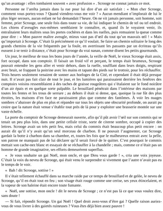 qu’un avantage : elles tombaient souvent « avec profusion » . Scrooge ne connut jamais ce mot.
Personne ne l’arrêta jamais dans la rue pour lui dire d’un air satisfait : « Mon cher Scrooge,
comment vous portez-vous ? Quand viendrez-vous me voir ? » Aucun mendiant n’implorait de lui le
plus léger secours, aucun enfant ne lui demandait l’heure. On ne vit jamais personne, soit homme, soit
femme, prier Scrooge, une seule fois dans toute sa vie, de lui indiquer le chemin de tel ou tel endroit.
Les chiens d’aveugles eux-mêmes semblaient le connaître, et, quand ils le voyaient venir, ils
entraînaient leurs maîtres sous les portes cochères et dans les ruelles, puis remuaient la queue comme
pour dire : « Mon pauvre maître aveugle, mieux vaut pas d’œil du tout qu’un mauvais œil ! » Mais
qu’importait à Scrooge. C’était là précisément ce qu’il voulait. Se faire un chemin solitaire le long des
grands chemins de la vie fréquentés par la foule, en avertissant les passants par un écriteau qu’ils
eussent à se tenir à distance, c’était pour Scrooge du vrai nanan, comme disent les petits gourmands.
Un jour, le meilleur de tous les bons jours de l’année, la veille de Noël, le vieux Scrooge était assis,
fort occupé, dans son comptoir. Il faisait un froid vif et perçant, le temps était brumeux, Scrooge
pouvait entendre les gens aller et venir dehors, dans la ruelle, soufflant dans leurs doigts, respirant
avec bruit, se frappant la poitrine avec les mains et tapant des pieds sur le trottoir, pour les réchauffer.
Trois heures seulement venaient de sonner aux horloges de la Cité, et cependant il était déjà presque
nuit. Il n’avait pas fait clair de tout le jour, et les lumières qui paraissaient derrière les fenêtres des
comptoirs voisins ressemblaient à des taches de graisse rougeâtres qui s’étalaient sur le fond noirâtre
d’un air épais et en quelque sorte palpable. Le brouillard pénétrait dans l’intérieur des maisons par
toutes les fentes et les trous de serrure ; au dehors il était si dense, que, quoique la rue fût des plus
étroites, les maisons d’en face ne paraissaient plus que comme des fantômes. À voir les nuages
sombres s’abaisser de plus en plus et répandre sur tous les objets une obscurité profonde, on aurait pu
croire que la nature était venue s’établir tout près de là pour y exploiter une brasserie montée sur une
vaste échelle.
La porte du comptoir de Scrooge demeurait ouverte, afin qu’il pût avoir l’œil sur son commis qui se
tenait un peu plus loin, dans une petite cellule triste, sorte de citerne sombre, occupé à copier des
lettres. Scrooge avait un très petit feu, mais celui du commis était beaucoup plus petit encore : on
aurait dit qu’il n’y avait qu’un seul morceau de charbon. Il ne pouvait l’augmenter, car Scrooge
gardait la botte à charbon dans sa chambre, et, toutes les fois que le malheureux entrait avec la pelle,
son patron ne manquait pas de lui déclarer qu’il serait forcé de le quitter. C’est pourquoi le commis
mettait son cache-nez blanc et essayait de se réchauffer à la chandelle ; mais, comme ce n’était pas un
homme de grande imaginative, ses efforts demeurèrent superflus.
« Je vous souhaite un gai Noël, mon oncle, et que Dieu vous garde ! », cria une voix joyeuse.
C’était la voix du neveu de Scrooge, qui était venu le surprendre si vivement que l’autre n’avait pas eu
le temps de le voir.
« Bah ! dit Scrooge, sottise ! »
Il s’était tellement échauffé dans sa marche raide par ce temps de brouillard et de gelée, le neveu de
Scrooge, qu’il en était tout en feu ; son visage était rouge comme une cerise, ses yeux étincelaient, et
la vapeur de son haleine était encore toute fumante.
« Noël, une sottise, mon oncle ! dit le neveu de Scrooge ; ce n’est pas là ce que vous voulez dire,
sans doute !
― Si fait, répondit Scrooge. Un gai Noël ! Quel droit avez-vous d’être gai ? Quelle raison auriezvous de vous livrer à des gaietés ruineuses ? Vous êtes déjà bien assez pauvre !

 