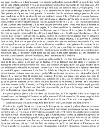 aux gages touchés, car il faut bien redevenir enfants quelquefois, surtout à Noël, un jour de fête fondé
par un Dieu enfant. Attention ! voilà qu’on commence d’abord par une partie de colin-maillard. Oh !
le tricheur de Topper ! Il fait semblant de ne pas voir avec son bandeau, mais n’ayez pas peur, il n’a
pas ses yeux dans sa poche. Je suis sûr qu’il s’est entendu avec le neveu de Scrooge, et que l’esprit de
Noël présent ne s’y est pas laissé prendre. La manière dont le soi-disant aveugle poursuit la petite
sœur rondelette au fichu de dentelle est une véritable insulte à la crédulité de la nature humaine.
Qu’elle renverse le garde-feu, qu’elle roule par-dessus les chaises, qu’elle aille se cogner contre le
piano, ou bien qu’elle s’étouffe dans les rideaux, partout où elle va, il y va ; il sait toujours reconnaître
où est la petite sœur rondelette ; il ne veut attraper personne autre ; vous avez beau le heurter en
courant, comme tant d’autres l’ont fait exprès, il fera bien semblant de chercher à vous saisir, avec
une maladresse qui fait injure à votre intelligence, mais à l’instant il ira se jeter de côté dans la
direction de la petite sœur rondelette. « Ce n’est pas de franc jeu », dit-elle souvent en fuyant, et elle a
raison ; mais lorsqu’il l’attrape à la fin, quand, en dépit de ses mouvements rapides pour lui échapper,
et de tous les frémissements de sa robe de soie froissée à chaque meuble, il est parvenu à l’acculer
dans un coin, d’où elle ne peut plus sortir, sa conduite alors devient vraiment abominable. Car, sous
prétexte qu’il ne sait pas qui c’est, il faut qu’il touche sa coiffure ; sous prétexte de s’assurer de son
identité, il se permet de toucher certaine bague qu’elle porte au doigt, de manier certaine chaîne
passée autour de son cou. Le vilain monstre ! aussi nul doute qu’elle ne lui en dise sa façon de penser,
maintenant que, le mouchoir ayant passé sur les yeux d’une autre personne, ils ont ensemble un
entretien si confidentiel, derrière les rideaux, dans l’embrasure de la fenêtre !
La nièce de Scrooge n’était pas de la partie de colin-maillard ; elle était demeurée dans un bon petit
coin de la salle, assise à son aise sur un fauteuil avec un tabouret sous les pieds ; le fantôme et
Scrooge se tenaient debout derrière elle ; mais, par exemple, elle prenait part aux gages touchés et fut
particulièrement admirable à Comment l’aimez-vous ? avec toutes les lettres de l’alphabet. De même
au jeu de Où, quand et comment ? elle était fort habile, et, à la joie secrète du neveu de Scrooge, elle
battait à plates coutures toutes ses sœurs, quoiqu’elles ne fussent pas sottes, non ; demandez plutôt à
Topper. Il se trouvait bien là environ une vingtaine d’invités, tant jeunes que vieux, mais tout le
monde jouait, jusqu’à Scrooge lui-même, qui, oubliant tout à fait, tant il s’intéressait à cette scène,
qu’on ne pouvait entendre sa voix, criait tout haut les mots qu’on donnait à deviner ; et il rencontrait
juste fort souvent je dois l’avouer, car l’aiguille la plus pointue, la meilleure Whitechapel, garantie
pour ne pas couper le fil, n’est pas plus finie ni plus déliée que l’esprit de Scrooge, avec l’air benêt
qu’il se donnait exprès pour attraper le monde.
Le spectre prenait plaisir à le voir dans ces dispositions, et il le regardait d’un air si rempli de
bienveillance, que Scrooge lui demanda en grâce, comme l’eût fait un enfant, de rester jusqu’après le
départ des conviés. Mais, pour ce qui est de cela, l’esprit lui dit que c’était une chose impossible.
« Voici un nouveau jeu, dit Scrooge. Une demi-heure, esprit, seulement une demi-heure ! »
C’était le jeu appelé Oui et non ; le neveu de Scrooge devait penser à quelque chose et les autres
chercher à deviner ce à quoi il pensait ; il ne répondait à toutes leurs questions que par oui et par non,
suivant le cas. Le feu roulant d’interrogations auxquelles il se vit exposé lui arracha successivement
une foule d’aveux : qu’il pensait à un animal, que c’était un animal vivant, un animal désagréable, un
animal sauvage, un animal qui grondait et grognait quelquefois, qui d’autres fois parlait, qui habitait
Londres, qui se promenait dans les rues, qu’on ne montrait pas pour de l’argent, qui n’était mené en
laisse par personne, qui, ne vivait pas dans une ménagerie, qu’on ne tuait jamais à l’abattoir, et qui
n’était ni un cheval, ni un âne, ni une vache, ni un taureau, ni un tigre, ni un chien, ni un cochon, ni un

 