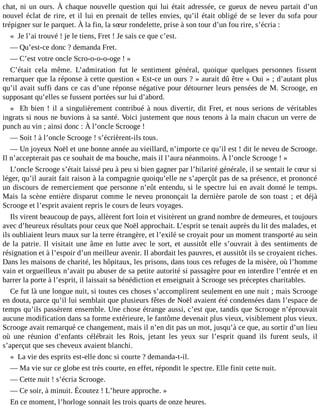 chat, ni un ours. À chaque nouvelle question qui lui était adressée, ce gueux de neveu partait d’un
nouvel éclat de rire, et il lui en prenait de telles envies, qu’il était obligé de se lever du sofa pour
trépigner sur le parquet. À la fin, la sœur rondelette, prise à son tour d’un fou rire, s’écria :
« Je l’ai trouvé ! je le tiens, Fret ! Je sais ce que c’est.
― Qu’est-ce donc ? demanda Fret.
― C’est votre oncle Scro-o-o-o-oge ! »
C’était cela même. L’admiration fut le sentiment général, quoique quelques personnes fissent
remarquer que la réponse à cette question « Est-ce un ours ? » aurait dû être « Oui » ; d’autant plus
qu’il avait suffi dans ce cas d’une réponse négative pour détourner leurs pensées de M. Scrooge, en
supposant qu’elles se fussent portées sur lui d’abord.
« Eh bien ! il a singulièrement contribué à nous divertir, dit Fret, et nous serions de véritables
ingrats si nous ne buvions à sa santé. Voici justement que nous tenons à la main chacun un verre de
punch au vin ; ainsi donc : À l’oncle Scrooge !
― Soit ! à l’oncle Scrooge ! s’écrièrent-ils tous.
― Un joyeux Noël et une bonne année au vieillard, n’importe ce qu’il est ! dit le neveu de Scrooge.
Il n’accepterait pas ce souhait de ma bouche, mais il l’aura néanmoins. À l’oncle Scrooge ! »
L’oncle Scrooge s’était laissé peu à peu si bien gagner par l’hilarité générale, il se sentait le cœur si
léger, qu’il aurait fait raison à la compagnie quoiqu’elle ne s’aperçût pas de sa présence, et prononcé
un discours de remerciement que personne n’eût entendu, si le spectre lui en avait donné le temps.
Mais la scène entière disparut comme le neveu prononçait la dernière parole de son toast ; et déjà
Scrooge et l’esprit avaient repris le cours de leurs voyages.
Ils virent beaucoup de pays, allèrent fort loin et visitèrent un grand nombre de demeures, et toujours
avec d’heureux résultats pour ceux que Noël approchait. L’esprit se tenait auprès du lit des malades, et
ils oubliaient leurs maux sur la terre étrangère, et l’exilé se croyait pour un moment transporté au sein
de la patrie. Il visitait une âme en lutte avec le sort, et aussitôt elle s’ouvrait à des sentiments de
résignation et à l’espoir d’un meilleur avenir. Il abordait les pauvres, et aussitôt ils se croyaient riches.
Dans les maisons de charité, les hôpitaux, les prisons, dans tous ces refuges de la misère, où l’homme
vain et orgueilleux n’avait pu abuser de sa petite autorité si passagère pour en interdire l’entrée et en
barrer la porte à l’esprit, il laissait sa bénédiction et enseignait à Scrooge ses préceptes charitables.
Ce fut là une longue nuit, si toutes ces choses s’accomplirent seulement en une nuit ; mais Scrooge
en douta, parce qu’il lui semblait que plusieurs fêtes de Noël avaient été condensées dans l’espace de
temps qu’ils passèrent ensemble. Une chose étrange aussi, c’est que, tandis que Scrooge n’éprouvait
aucune modification dans sa forme extérieure, le fantôme devenait plus vieux, visiblement plus vieux.
Scrooge avait remarqué ce changement, mais il n’en dit pas un mot, jusqu’à ce que, au sortir d’un lieu
où une réunion d’enfants célébrait les Rois, jetant les yeux sur l’esprit quand ils furent seuls, il
s’aperçut que ses cheveux avaient blanchi.
« La vie des esprits est-elle donc si courte ? demanda-t-il.
― Ma vie sur ce globe est très courte, en effet, répondit le spectre. Elle finit cette nuit.
― Cette nuit ! s’écria Scrooge.
― Ce soir, à minuit. Écoutez ! L’heure approche. »
En ce moment, l’horloge sonnait les trois quarts de onze heures.

 