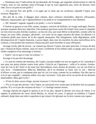 « Pardonnez-moi l’indiscrétion de ma demande, dit Scrooge, qui regardait attentivement la robe de
l’esprit, mais je vois quelque chose d’étrange et qui ne vous appartient pas, sortir de dessous votre
robe. Est-ce un pied ou une griffe ?
― Ce pourrait être une griffe, à en juger par la chair qui est au-dessus, répondit l’esprit avec
tristesse. Regardez. »
Des plis de sa robe, il dégagea deux enfants, deux créatures misérables, abjectes, effrayantes,
hideuses, repoussantes, qui s’agenouillèrent à ses pieds et se cramponnèrent à son vêtement.
« Oh ! homme ! regarde, regarde à tes pieds ! » cria le fantôme.
C’étaient un garçon et une fille, jaunes, maigres, couverts de haillons, au visage renfrogné, féroces,
quoique rampants dans leur abjection. Une jeunesse gracieuse aurait dû remplir leurs joues et répandre
sur leur teint ses plus fraîches couleurs ; au lieu de cela, une main flétrie et desséchée, comme celle du
temps, les avait ridés, amaigris, décolorés ; ces traits où les anges auraient dû trôner, les démons s’y
cachaient plutôt pour lancer de là des regards menaçants. Nul changement, nulle dégradation, nulle
décomposition de l’espèce humaine, à aucun degré, dans tous les mystères les plus merveilleux de la
création, n’ont produit des monstres à beaucoup près aussi horribles et aussi effrayants.
Scrooge recula, pâle de terreur ; ne voulant pas blesser l’esprit, leur père peut-être, il essaya de dire
que c’étaient de beaux enfants, mais les mots s’arrêtèrent d’eux-mêmes dans sa gorge, pour ne pas se
rendre complices d’un mensonge si énorme.
« Esprit ! est-ce que ce sont vos enfants ? »
Scrooge n’en put dire davantage.
« Ce sont les enfants des hommes, dit l’esprit, laissant tomber sur eux un regard, et ils s’attachent à
moi pour me porter plainte contre leurs pères. Celui-là est l’ignorance ; celle-ci la misère. Gardezvous de l’un et de l’autre et de toute leur descendance, mais surtout du premier, car sur son front je
vois écrit : Condamnation. Hâte-toi, Babylone, dit-il en étendant sa main vers la cité ; hâte-toi
d’effacer ce mot, qui te condamne plus que lui, toi à ta ruine, comme lui au malheur. Ose dire que tu
n’en es pas coupable ; calomnie même ceux qui t’accusent ! Cela peut servir au succès de tes desseins
abominables. Mais gare la fin !
― N’ont-ils donc aucun refuge, aucune ressource ? s’écria Scrooge.
― N’y a-t-il pas des prisons ? dit l’esprit, lui renvoyant avec ironie pour la dernière fois ses propres
paroles. N’y a-t-il pas des maisons de force ? » L’horloge sonnait minuit.
Scrooge chercha du regard le spectre et ne le vit plus. Quand le dernier son cessa de vibrer, il se
rappela la prédiction du vieux Jacob Marley, et, levant les yeux, il aperçut un fantôme à l’aspect
solennel, drapé dans une robe à capuchon et qui venait à lui glissant sur la terre comme une vapeur.

 