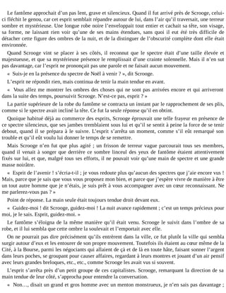 Le fantôme approchait d’un pas lent, grave et silencieux. Quand il fut arrivé près de Scrooge, celuici fléchit le genou, car cet esprit semblait répandre autour de lui, dans l’air qu’il traversait, une terreur
sombre et mystérieuse. Une longue robe noire l’enveloppait tout entier et cachait sa tête, son visage,
sa forme, ne laissant rien voir qu’une de ses mains étendues, sans quoi il eut été très difficile de
détacher cette figure des ombres de la nuit, et de la distinguer de l’obscurité complète dont elle était
environnée.
Quand Scrooge vint se placer à ses côtés, il reconnut que le spectre était d’une taille élevée et
majestueuse, et que sa mystérieuse présence le remplissait d’une crainte solennelle. Mais il n’en sut
pas davantage, car l’esprit ne prononçait pas une parole et ne faisait aucun mouvement.
« Suis-je en la présence du spectre de Noël à venir ? », dit Scrooge.
L’esprit ne répondit rien, mais continua de tenir la main tendue en avant.
« Vous allez me montrer les ombres des choses qui ne sont pas arrivées encore et qui arriveront
dans la suite des temps, poursuivit Scrooge. N’est-ce pas, esprit ? »
La partie supérieure de la robe du fantôme se contracta un instant par le rapprochement de ses plis,
comme si le spectre avait incliné la tête. Ce fut la seule réponse qu’il en obtint.
Quoique habitué déjà au commerce des esprits, Scrooge éprouvait une telle frayeur en présence de
ce spectre silencieux, que ses jambes tremblaient sous lui et qu’il se sentit à peine la force de se tenir
debout, quand il se prépara à le suivre. L’esprit s’arrêta un moment, comme s’il eût remarqué son
trouble et qu’il eût voulu lui donner le temps de se remettre.
Mais Scrooge n’en fut que plus agité ; un frisson de terreur vague parcourait tous ses membres,
quand il venait à songer que derrière ce sombre linceul des yeux de fantôme étaient attentivement
fixés sur lui, et que, malgré tous ses efforts, il ne pouvait voir qu’une main de spectre et une grande
masse noirâtre.
« Esprit de l’avenir ! s’écria-t-il ; je vous redoute plus qu’aucun des spectres que j’aie encore vus !
Mais, parce que je sais que vous vous proposez mon bien, et parce que j’espère vivre de manière à être
un tout autre homme que je n’étais, je suis prêt à vous accompagner avec un cœur reconnaissant. Ne
me parlerez-vous pas ? »
Point de réponse. La main seule était toujours tendue droit devant eux.
« Guidez-moi ! dit Scrooge, guidez-moi ! La nuit avance rapidement ; c’est un temps précieux pour
moi, je le sais. Esprit, guidez-moi. »
Le fantôme s’éloigna de la même manière qu’il était venu. Scrooge le suivit dans l’ombre de sa
robe, et il lui sembla que cette ombre la soulevait et l’emportait avec elle.
On ne pourrait pas dire précisément qu’ils entrèrent dans la ville, ce fut plutôt la ville qui sembla
surgir autour d’eux et les entourer de son propre mouvement. Toutefois ils étaient au cœur même de la
Cité, à la Bourse, parmi les négociants qui allaient de çà et de là en toute hâte, faisant sonner l’argent
dans leurs poches, se groupant pour causer affaires, regardant à leurs montres et jouant d’un air pensif
avec leurs grandes breloques, etc., etc., comme Scrooge les avait vus si souvent.
L’esprit s’arrêta près d’un petit groupe de ces capitalistes. Scrooge, remarquant la direction de sa
main tendue de leur côté, s’approcha pour entendre la conversation.
« Non…, disait un grand et gros homme avec un menton monstrueux, je n’en sais pas davantage ;

 