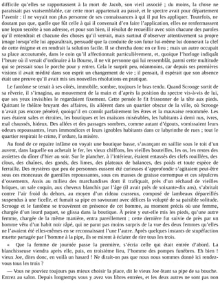difficile qu’elles se rapportassent à la mort de Jacob, son vieil associé ; du moins, la chose ne
paraissait pas vraisemblable, car cette mort appartenait au passé, et le spectre avait pour département
l’avenir : il ne voyait non plus personne de ses connaissances à qui il put les appliquer. Toutefois, ne
doutant pas que, quelle que fût celle à qui il convenait d’en faire l’application, elles ne renfermassent
une leçon secrète à son adresse, et pour son bien, il résolut de recueillir avec soin chacune des paroles
qu’il entendrait et chacune des choses qu’il verrait, mais surtout d’observer attentivement sa propre
image lorsqu’elle lui apparaîtrait, persuadé que la conduite de son futur lui-même lui donnerait la clef
de cette énigme et en rendrait la solution facile. Il se chercha donc en ce lieu ; mais un autre occupait
sa place accoutumée, dans le coin qu’il affectionnait particulièrement, et, quoique l’horloge indiquât
l’heure où il venait d’ordinaire à la Bourse, il ne vit personne qui lui ressemblât, parmi cette multitude
qui se pressait sous le porche pour y entrer. Cela le surprit peu, néanmoins, car depuis ses premières
visions il avait médité dans son esprit un changement de vie ; il pensait, il espérait que son absence
était une preuve qu’il avait mis ses nouvelles résolutions en pratique.
Le fantôme se tenait à ses côtés, immobile, sombre, toujours le bras tendu. Quand Scrooge sortit de
sa rêverie, il s’imagina, au mouvement de la main et d’après la position du spectre vis-à-vis de lui,
que ses yeux invisibles le regardaient fixement. Cette pensée le fit frissonner de la tête aux pieds.
Quittant le théâtre bruyant des affaires, ils allèrent dans un quartier obscur de la ville, où Scrooge
n’avait pas encore pénétré, quoiqu’il en connût parfaitement les êtres et la mauvaise renommée. Les
rues étaient sales et étroites, les boutiques et les maisons misérables, les habitants à demi nus, ivres,
mal chaussés, hideux. Des allées et des passages sombres, comme autant d’égouts, vomissaient leurs
odeurs repoussantes, leurs immondices et leurs ignobles habitants dans ce labyrinthe de rues ; tout le
quartier respirait le crime, l’ordure, la misère.
Au fond de ce repaire infâme on voyait une boutique basse, s’avançant en saillie sous le toit d’un
auvent, dans laquelle on achetait le fer, les vieux chiffons, les vieilles bouteilles, les os, les restes des
assiettes du dîner d’hier au soir. Sur le plancher, à l’intérieur, étaient entassés des clefs rouillées, des
clous, des chaînes, des gonds, des limes, des plateaux de balances, des poids et toute espèce de
ferraille. Des mystères que peu de personnes eussent été curieuses d’approfondir s’agitaient peut-être
sous ces monceaux de guenilles repoussantes, sous ces masses de graisse corrompue et ces sépulcres
d’ossements. Assis au milieu des marchandises dont il trafiquait, près d’un réchaud de vieilles
briques, un sale coquin, aux cheveux blanchis par l’âge (il avait près de soixante-dix ans), s’abritait
contre l’air froid du dehors, au moyen d’un rideau crasseux, composé de lambeaux dépareillés
suspendus à une ficelle, et fumait sa pipe en savourant avec délices la volupté de sa paisible solitude.
Scrooge et le fantôme se trouvèrent en présence de cet homme, au moment précis où une femme,
chargée d’un lourd paquet, se glissa dans la boutique. À peine y eut-elle mis les pieds, qu’une autre
femme, chargée de la même manière, entra pareillement ; cette dernière fut suivie de près par un
homme vêtu d’un habit noir râpé, qui ne parut pas moins surpris de la vue des deux femmes qu’elles
ne l’avaient été elles-mêmes en se reconnaissant l’une l’autre. Après quelques instants de stupéfaction
muette partagée par l’homme à la pipe, ils se mirent à éclater de rire tous les trois.
« Que la femme de journée passe la première, s’écria celle qui était entrée d’abord. La
blanchisseuse viendra après elle, puis, en troisième lieu, l’homme des pompes funèbres. Eh bien !
vieux Joe, dites donc, en voilà un hasard ! Ne dirait-on pas que nous nous sommes donné ici rendezvous tous les trois ?
― Vous ne pouviez toujours pas mieux choisir la place, dit le vieux Joe ôtant sa pipe de sa bouche.
Entrez au salon. Depuis longtemps vous y avez vos libres entrées, et les deux autres ne sont pas non

 