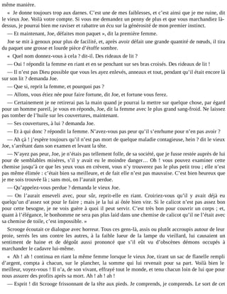 même manière.
« Je donne toujours trop aux darnes. C’est une de mes faiblesses, et c’est ainsi que je me ruine, dit
le vieux Joe. Voilà votre compte. Si vous me demandez un penny de plus et que vous marchandiez làdessus, je pourrai bien me raviser et rabattre un écu sur la générosité de mon premier instinct.
― Et maintenant, Joe, défaites mon paquet », dit la première femme.
Joe se mit à genoux pour plus de facilité, et, après avoir défait une grande quantité de nœuds, il tira
du paquet une grosse et lourde pièce d’étoffe sombre.
« Quel nom donnez-vous à cela ? dit-il. Des rideaux de lit ?
― Oui ! répondit la femme en riant et en se penchant sur ses bras croisés. Des rideaux de lit !
― Il n’est pas Dieu possible que vous les ayez enlevés, anneaux et tout, pendant qu’il était encore là
sur son lit ? demanda Joe.
― Que si, reprit la femme, et pourquoi pas ?
― Allons, vous étiez née pour faire fortune, dit Joe, et fortune vous ferez.
― Certainement je ne retirerai pas la main quand je pourrai la mettre sur quelque chose, par égard
pour un homme pareil, je vous en réponds, Joe, dit la femme avec le plus grand sang-froid. Ne laissez
pas tomber de l’huile sur les couvertures, maintenant.
― Ses couvertures, à lui ? demanda Joe.
― Et à qui donc ? répondit la femme. N’avez-vous pas peur qu’il s’enrhume pour n’en pas avoir ?
― Ah çà ! j’espère toujours qu’il n’est pas mort de quelque maladie contagieuse, hein ? dit le vieux
Joe, s’arrêtant dans son examen et levant la tête.
― N’ayez pas peur, Joe, je n’étais pas tellement folle, de sa société, que je fusse restée auprès de lui
pour de semblables misères, s’il y avait eu le moindre danger… Oh ! vous pouvez examiner cette
chemise jusqu’à ce que les yeux vous en crèvent, vous n’y trouverez pas le plus petit trou ; elle n’est
pas même élimée : c’était bien sa meilleure, et de fait elle n’est pas mauvaise. C’est bien heureux que
je me sois trouvée là ; sans moi, on l’aurait perdue.
― Qu’appelez-vous perdue ? demanda le vieux Joe.
― On l’aurait enseveli avec, pour sûr, reprit-elle en riant. Croiriez-vous qu’il y avait déjà eu
quelqu’un d’assez sot pour le faire ; mais je la lui ai ôtée bien vite. Si le calicot n’est pas assez bon
pour cette besogne, je ne vois guère à quoi il peut servir. C’est très bon pour couvrir un corps ; et,
quant à l’élégance, le bonhomme ne sera pas plus laid dans une chemise de calicot qu’il ne l’était avec
sa chemise de toile, c’est impossible. »
Scrooge écoutait ce dialogue avec horreur. Tous ces gens-là, assis ou plutôt accroupis autour de leur
proie, serrés les uns contre les autres, à la faible lueur de la lampe du vieillard, lui causaient un
sentiment de haine et de dégoût aussi prononcé que s’il eût vu d’obscènes démons occupés à
marchander le cadavre lui-même.
« Ah ! ah ! continua en riant la même femme lorsque le vieux Joe, tirant un sac de flanelle rempli
d’argent, compta à chacun, sur le plancher, la somme qui lui revenait pour sa part. Voilà bien le
meilleur, voyez-vous ! Il n’a, de son vivant, effrayé tout le monde, et tenu chacun loin de lui que pour
nous assurer des profits après sa mort. Ah ! ah ! ah !
― Esprit ! dit Scrooge frissonnant de la tête aux pieds. Je comprends, je comprends. Le sort de cet

 