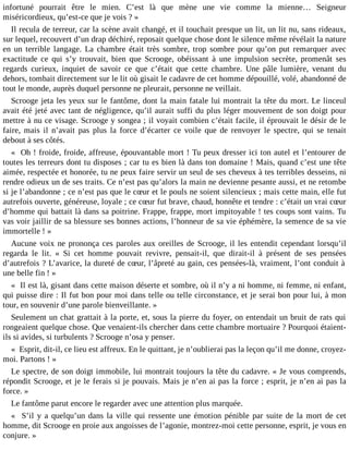 infortuné pourrait être le mien. C’est là que mène une vie comme la mienne… Seigneur
miséricordieux, qu’est-ce que je vois ? »
Il recula de terreur, car la scène avait changé, et il touchait presque un lit, un lit nu, sans rideaux,
sur lequel, recouvert d’un drap déchiré, reposait quelque chose dont le silence même révélait la nature
en un terrible langage. La chambre était très sombre, trop sombre pour qu’on put remarquer avec
exactitude ce qui s’y trouvait, bien que Scrooge, obéissant à une impulsion secrète, promenât ses
regards curieux, inquiet de savoir ce que c’était que cette chambre. Une pâle lumière, venant du
dehors, tombait directement sur le lit où gisait le cadavre de cet homme dépouillé, volé, abandonné de
tout le monde, auprès duquel personne ne pleurait, personne ne veillait.
Scrooge jeta les yeux sur le fantôme, dont la main fatale lui montrait la tête du mort. Le linceul
avait été jeté avec tant de négligence, qu’il aurait suffi du plus léger mouvement de son doigt pour
mettre à nu ce visage. Scrooge y songea ; il voyait combien c’était facile, il éprouvait le désir de le
faire, mais il n’avait pas plus la force d’écarter ce voile que de renvoyer le spectre, qui se tenait
debout à ses côtés.
« Oh ! froide, froide, affreuse, épouvantable mort ! Tu peux dresser ici ton autel et l’entourer de
toutes les terreurs dont tu disposes ; car tu es bien là dans ton domaine ! Mais, quand c’est une tête
aimée, respectée et honorée, tu ne peux faire servir un seul de ses cheveux à tes terribles desseins, ni
rendre odieux un de ses traits. Ce n’est pas qu’alors la main ne devienne pesante aussi, et ne retombe
si je l’abandonne ; ce n’est pas que le cœur et le pouls ne soient silencieux ; mais cette main, elle fut
autrefois ouverte, généreuse, loyale ; ce cœur fut brave, chaud, honnête et tendre : c’était un vrai cœur
d’homme qui battait là dans sa poitrine. Frappe, frappe, mort impitoyable ! tes coups sont vains. Tu
vas voir jaillir de sa blessure ses bonnes actions, l’honneur de sa vie éphémère, la semence de sa vie
immortelle ! »
Aucune voix ne prononça ces paroles aux oreilles de Scrooge, il les entendit cependant lorsqu’il
regarda le lit. « Si cet homme pouvait revivre, pensait-il, que dirait-il à présent de ses pensées
d’autrefois ? L’avarice, la dureté de cœur, l’âpreté au gain, ces pensées-là, vraiment, l’ont conduit à
une belle fin ! »
« Il est là, gisant dans cette maison déserte et sombre, où il n’y a ni homme, ni femme, ni enfant,
qui puisse dire : Il fut bon pour moi dans telle ou telle circonstance, et je serai bon pour lui, à mon
tour, en souvenir d’une parole bienveillante. »
Seulement un chat grattait à la porte, et, sous la pierre du foyer, on entendait un bruit de rats qui
rongeaient quelque chose. Que venaient-ils chercher dans cette chambre mortuaire ? Pourquoi étaientils si avides, si turbulents ? Scrooge n’osa y penser.
« Esprit, dit-il, ce lieu est affreux. En le quittant, je n’oublierai pas la leçon qu’il me donne, croyezmoi. Partons ! »
Le spectre, de son doigt immobile, lui montrait toujours la tête du cadavre. « Je vous comprends,
répondit Scrooge, et je le ferais si je pouvais. Mais je n’en ai pas la force ; esprit, je n’en ai pas la
force. »
Le fantôme parut encore le regarder avec une attention plus marquée.
« S’il y a quelqu’un dans la ville qui ressente une émotion pénible par suite de la mort de cet
homme, dit Scrooge en proie aux angoisses de l’agonie, montrez-moi cette personne, esprit, je vous en
conjure. »

 