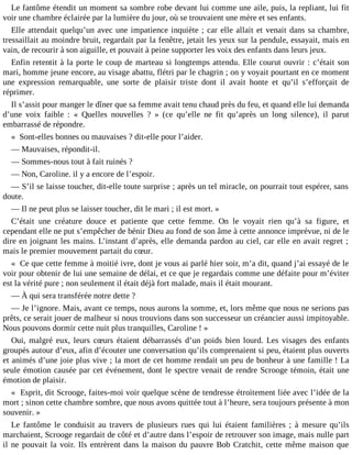 Le fantôme étendit un moment sa sombre robe devant lui comme une aile, puis, la repliant, lui fit
voir une chambre éclairée par la lumière du jour, où se trouvaient une mère et ses enfants.
Elle attendait quelqu’un avec une impatience inquiète ; car elle allait et venait dans sa chambre,
tressaillait au moindre bruit, regardait par la fenêtre, jetait les yeux sur la pendule, essayait, mais en
vain, de recourir à son aiguille, et pouvait à peine supporter les voix des enfants dans leurs jeux.
Enfin retentit à la porte le coup de marteau si longtemps attendu. Elle courut ouvrir : c’était son
mari, homme jeune encore, au visage abattu, flétri par le chagrin ; on y voyait pourtant en ce moment
une expression remarquable, une sorte de plaisir triste dont il avait honte et qu’il s’efforçait de
réprimer.
Il s’assit pour manger le dîner que sa femme avait tenu chaud près du feu, et quand elle lui demanda
d’une voix faible : « Quelles nouvelles ? » (ce qu’elle ne fit qu’après un long silence), il parut
embarrassé de répondre.
« Sont-elles bonnes ou mauvaises ? dit-elle pour l’aider.
― Mauvaises, répondit-il.
― Sommes-nous tout à fait ruinés ?
― Non, Caroline. il y a encore de l’espoir.
― S’il se laisse toucher, dit-elle toute surprise ; après un tel miracle, on pourrait tout espérer, sans
doute.
― Il ne peut plus se laisser toucher, dit le mari ; il est mort. »
C’était une créature douce et patiente que cette femme. On le voyait rien qu’à sa figure, et
cependant elle ne put s’empêcher de bénir Dieu au fond de son âme à cette annonce imprévue, ni de le
dire en joignant les mains. L’instant d’après, elle demanda pardon au ciel, car elle en avait regret ;
mais le premier mouvement partait du cœur.
« Ce que cette femme à moitié ivre, dont je vous ai parlé hier soir, m’a dit, quand j’ai essayé de le
voir pour obtenir de lui une semaine de délai, et ce que je regardais comme une défaite pour m’éviter
est la vérité pure ; non seulement il était déjà fort malade, mais il était mourant.
― À qui sera transférée notre dette ?
― Je l’ignore. Mais, avant ce temps, nous aurons la somme, et, lors même que nous ne serions pas
prêts, ce serait jouer de malheur si nous trouvions dans son successeur un créancier aussi impitoyable.
Nous pouvons dormir cette nuit plus tranquilles, Caroline ! »
Oui, malgré eux, leurs cœurs étaient débarrassés d’un poids bien lourd. Les visages des enfants
groupés autour d’eux, afin d’écouter une conversation qu’ils comprenaient si peu, étaient plus ouverts
et animés d’une joie plus vive ; la mort de cet homme rendait un peu de bonheur à une famille ! La
seule émotion causée par cet événement, dont le spectre venait de rendre Scrooge témoin, était une
émotion de plaisir.
« Esprit, dit Scrooge, faites-moi voir quelque scène de tendresse étroitement liée avec l’idée de la
mort ; sinon cette chambre sombre, que nous avons quittée tout à l’heure, sera toujours présente à mon
souvenir. »
Le fantôme le conduisit au travers de plusieurs rues qui lui étaient familières ; à mesure qu’ils
marchaient, Scrooge regardait de côté et d’autre dans l’espoir de retrouver son image, mais nulle part
il ne pouvait la voir. Ils entrèrent dans la maison du pauvre Bob Cratchit, cette même maison que

 