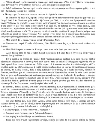 ― Allons, allons ! reprit gaiement le neveu, quel droit avez-vous d’être triste ? Quelle raison avezvous de vous livrer à vos chiffres moroses ? Vous êtes déjà bien assez riche !
― Bah ! » dit encore Scrooge, qui, pour le moment, n’avait pas une meilleure réponse prête ; et son
bah ! fut suivi de l’autre mot : sottise !
« Ne soyez pas de mauvaise humeur, mon oncle, riposta le neveu.
― Et comment ne pas l’être, repartit l’oncle lorsqu’on vit dans un monde de fous tel que celui-ci ?
Un gai Noël ! Au diable vos gais Noëls ! Qu’est-ce que Noël, si ce n’est une époque où il vous faut
payer l’échéance de vos billets, souvent sans avoir d’argent ? un jour où vous vous trouvez plus vieux
d’une année et pas plus riche d’une heure ? un jour où, la balance de vos livres établie, vous
reconnaissez, après douze mois écoulés, que chacun des articles qui s’y trouvent mentionnés vous a
laissé sans le moindre profit ? Si je pouvais en faire à ma tête, continua Scrooge d’un air indigné, tout
imbécile qui court les rues avec un gai Noël sur les lèvres serait mis à bouillir dans la marmite avec
son propre pouding et enterré avec une branche de houx au travers du cœur. C’est comme ça.
― Mon oncle ! dit le neveu, voulant se faire l’avocat de Noël.
― Mon neveu ! reprit l’oncle sévèrement, fêtez Noël à votre façon, et laissez-moi le fêter à la
mienne.
― Fêter Noël ! répéta le neveu de Scrooge ; mais vous ne le fêtez pas, mon oncle.
― Alors laissez-moi ne pas le fêter. Grand bien puisse-t-il vous faire ! Avec cela qu’il vous a
toujours fait grand bien !
― Il y a quantité de choses, je l’avoue, dont j’aurais pu retirer quelque bien, sans en avoir profité
néanmoins, répondit dit le neveu ; Noël entre autres. Mais au moins ai-je toujours regardé le jour de
Noël, quand il est revenu (mettant de côté le respect dû à son nom sacré et à sa divine origine, si l’on
peut les mettre de côté en songeant à Noël), comme un beau jour, un jour de bienveillance, de pardon,
de charité, de plaisir, le seul, dans le long calendrier de l’année, où je sache que tous, hommes et
femmes, semblent, par un consentement unanime, ouvrir librement les secrets de leurs cœurs et voir
dans les gens au-dessous d’eux de vrais compagnons de voyage sur le chemin du tombeau, et non pas
une autre race de créatures marchant vers un autre but. C’est pourquoi, mon oncle, quoiqu’il n’ait
jamais mis dans ma poche la moindre pièce d’or ou d’argent, je crois que Noël m’a fait vraiment du
bien et qu’il m’en fera encore ; aussi je répète Vive Noël ! »
Le commis, dans sa citerne, applaudit involontairement ; mais, s’apercevant à l’instant même qu’il
venait de commettre une inconvenance, il voulut attiser le feu et ne fit qu’en éteindre pour toujours la
dernière apparence d’étincelle. « Que j’entende encore le moindre bruit de votre côté, dit Scrooge, et
vous fêterez votre Noël en perdant votre place. Quant à vous, monsieur, ajouta-t-il en se tournant vers
son neveu, vous êtes en vérité un orateur distingué. Je m’étonne que vous n’entriez pas au parlement.
― Ne vous fâchez pas, mon oncle. Allons, venez dîner demain chez nous. » Scrooge dit qu’il
voudrait le voir au… oui, en vérité, il le dit. Il prononça le mot tout entier, et dit qu’il aimerait mieux
le voir au d… (Le lecteur finira le mot si cela lui plaît.)
« Mais pourquoi ? s’écria son neveu… Pourquoi ?
― Pourquoi vous êtes-vous marié ? demanda Scrooge.
― Parce que j’aimais celle qui est devenue ma femme.
― Parce que vous l’avez ! grommela Scrooge, comme si c’était la plus grosse sottise du monde

 