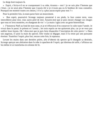 Le doigt était toujours là.
« Esprit, s’écria-t-il en se cramponnant à sa robe, écoutez― moi ! je ne suis plus l’homme que
j’étais ; je ne serai plus l’homme que j’aurais été si je n’avais pas eu le bonheur de vous connaître.
Pourquoi me montrer toutes ces choses, s’il n’y a plus aucun espoir pour moi ? »
Pour la première fois, la main parut faire un mouvement.
« Bon esprit, poursuivit Scrooge toujours prosterné à ses pieds, la face contre terre, vous
intercéderez pour moi, vous aurez pitié de moi. Assurez-moi que je puis encore changer ces images
que vous m’avez montrées, en changeant de vie ! » La main s’agita avec un geste bienveillant.
« J’honorerai Noël au fond de mon cœur, et je m’efforcerai d’en conserver le culte toute l’année. Je
vivrai dans le passé, le présent et l’avenir ; les trois esprits ne me quitteront plus, car je ne veux pas
oublier leurs leçons. Oh ! dites-moi que je puis faire disparaître l’inscription de cette pierre ! » Dans
son angoisse, il saisit la main du spectre. Elle voulut se dégager, mais il la retint par une puissante
étreinte. Toutefois l’esprit, plus fort, encore cette fois, le repoussa.
Levant les mains dans une dernière prière, afin d’obtenir du spectre qu’il changeât sa destinée,
Scrooge aperçut une altération dans la robe à capuchon de l’esprit, qui diminua de taille, s’affaissa sur
lui-même et se transforma en colonne de lit.

 