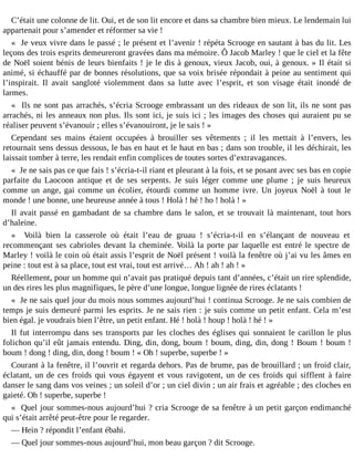 C’était une colonne de lit. Oui, et de son lit encore et dans sa chambre bien mieux. Le lendemain lui
appartenait pour s’amender et réformer sa vie !
« Je veux vivre dans le passé ; le présent et l’avenir ! répéta Scrooge en sautant à bas du lit. Les
leçons des trois esprits demeureront gravées dans ma mémoire. Ô Jacob Marley ! que le ciel et la fête
de Noël soient bénis de leurs bienfaits ! je le dis à genoux, vieux Jacob, oui, à genoux. » Il était si
animé, si échauffé par de bonnes résolutions, que sa voix brisée répondait à peine au sentiment qui
l’inspirait. Il avait sangloté violemment dans sa lutte avec l’esprit, et son visage était inondé de
larmes.
« Ils ne sont pas arrachés, s’écria Scrooge embrassant un des rideaux de son lit, ils ne sont pas
arrachés, ni les anneaux non plus. Ils sont ici, je suis ici ; les images des choses qui auraient pu se
réaliser peuvent s’évanouir ; elles s’évanouiront, je le sais ! »
Cependant ses mains étaient occupées à brouiller ses vêtements ; il les mettait à l’envers, les
retournait sens dessus dessous, le bas en haut et le haut en bas ; dans son trouble, il les déchirait, les
laissait tomber à terre, les rendait enfin complices de toutes sortes d’extravagances.
« Je ne sais pas ce que fais ! s’écria-t-il riant et pleurant à la fois, et se posant avec ses bas en copie
parfaite du Laocoon antique et de ses serpents. Je suis léger comme une plume ; je suis heureux
comme un ange, gai comme un écolier, étourdi comme un homme ivre. Un joyeux Noël à tout le
monde ! une bonne, une heureuse année à tous ! Holà ! hé ! ho ! holà ! »
Il avait passé en gambadant de sa chambre dans le salon, et se trouvait là maintenant, tout hors
d’haleine.
« Voilà bien la casserole où était l’eau de gruau ! s’écria-t-il en s’élançant de nouveau et
recommençant ses cabrioles devant la cheminée. Voilà la porte par laquelle est entré le spectre de
Marley ! voilà le coin où était assis l’esprit de Noël présent ! voilà la fenêtre où j’ai vu les âmes en
peine : tout est à sa place, tout est vrai, tout est arrivé… Ah ! ah ! ah ! »
Réellement, pour un homme qui n’avait pas pratiqué depuis tant d’années, c’était un rire splendide,
un des rires les plus magnifiques, le père d’une longue, longue lignée de rires éclatants !
« Je ne sais quel jour du mois nous sommes aujourd’hui ! continua Scrooge. Je ne sais combien de
temps je suis demeuré parmi les esprits. Je ne sais rien : je suis comme un petit enfant. Cela m’est
bien égal. je voudrais bien l’être, un petit enfant. Hé ! holà ! houp ! holà ! hé ! »
Il fut interrompu dans ses transports par les cloches des églises qui sonnaient le carillon le plus
folichon qu’il eût jamais entendu. Ding, din, dong, boum ! boum, ding, din, dong ! Boum ! boum !
boum ! dong ! ding, din, dong ! boum ! « Oh ! superbe, superbe ! »
Courant à la fenêtre, il l’ouvrit et regarda dehors. Pas de brume, pas de brouillard ; un froid clair,
éclatant, un de ces froids qui vous égayent et vous ravigotent, un de ces froids qui sifflent à faire
danser le sang dans vos veines ; un soleil d’or ; un ciel divin ; un air frais et agréable ; des cloches en
gaieté. Oh ! superbe, superbe !
« Quel jour sommes-nous aujourd’hui ? cria Scrooge de sa fenêtre à un petit garçon endimanché
qui s’était arrêté peut-être pour le regarder.
― Hein ? répondit l’enfant ébahi.
― Quel jour sommes-nous aujourd’hui, mon beau garçon ? dit Scrooge.

 
