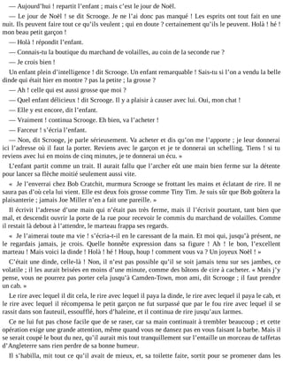 ― Aujourd’hui ! repartit l’enfant ; mais c’est le jour de Noël.
― Le jour de Noël ! se dit Scrooge. Je ne l’ai donc pas manqué ! Les esprits ont tout fait en une
nuit. Ils peuvent faire tout ce qu’ils veulent ; qui en doute ? certainement qu’ils le peuvent. Holà ! hé !
mon beau petit garçon !
― Holà ! répondit l’enfant.
― Connais-tu la boutique du marchand de volailles, au coin de la seconde rue ?
― Je crois bien !
Un enfant plein d’intelligence ! dit Scrooge. Un enfant remarquable ! Sais-tu si l’on a vendu la belle
dinde qui était hier en montre ? pas la petite ; la grosse ?
― Ah ! celle qui est aussi grosse que moi ?
― Quel enfant délicieux ! dit Scrooge. Il y a plaisir à causer avec lui. Oui, mon chat !
― Elle y est encore, dit l’enfant.
― Vraiment ! continua Scrooge. Eh bien, va l’acheter !
― Farceur ! s’écria l’enfant.
― Non, dit Scrooge, je parle sérieusement. Va acheter et dis qu’on me l’apporte ; je leur donnerai
ici l’adresse où il faut la porter. Reviens avec le garçon et je te donnerai un schelling. Tiens ! si tu
reviens avec lui en moins de cinq minutes, je te donnerai un écu. »
L’enfant partit comme un trait. Il aurait fallu que l’archer eût une main bien ferme sur la détente
pour lancer sa flèche moitié seulement aussi vite.
« Je l’enverrai chez Bob Cratchit, murmura Scrooge se frottant les mains et éclatant de rire. Il ne
saura pas d’où cela lui vient. Elle est deux fois grosse comme Tiny Tim. Je suis sûr que Bob goûtera la
plaisanterie ; jamais Joe Miller n’en a fait une pareille. »
Il écrivit l’adresse d’une main qui n’était pas très ferme, mais il l’écrivit pourtant, tant bien que
mal, et descendit ouvrir la porte de la rue pour recevoir le commis du marchand de volailles. Comme
il restait là debout à l’attendre, le marteau frappa ses regards.
« Je l’aimerai toute ma vie ! s’écria-t-il en le caressant de la main. Et moi qui, jusqu’à présent, ne
le regardais jamais, je crois. Quelle honnête expression dans sa figure ! Ah ! le bon, l’excellent
marteau ! Mais voici la dinde ! Holà ! hé ! Houp, houp ! comment vous va ? Un joyeux Noël ! »
C’était une dinde, celle-là ! Non, il n’est pas possible qu’il se soit jamais tenu sur ses jambes, ce
volatile ; il les aurait brisées en moins d’une minute, comme des bâtons de cire à cacheter. « Mais j’y
pense, vous ne pourrez pas porter cela jusqu’à Camden-Town, mon ami, dit Scrooge ; il faut prendre
un cab. »
Le rire avec lequel il dit cela, le rire avec lequel il paya la dinde, le rire avec lequel il paya le cab, et
le rire avec lequel il récompensa le petit garçon ne fut surpassé que par le fou rire avec lequel il se
rassit dans son fauteuil, essoufflé, hors d’haleine, et il continua de rire jusqu’aux larmes.
Ce ne lui fut pas chose facile que de se raser, car sa main continuait à trembler beaucoup ; et cette
opération exige une grande attention, même quand vous ne dansez pas en vous faisant la barbe. Mais il
se serait coupé le bout du nez, qu’il aurait mis tout tranquillement sur l’entaille un morceau de taffetas
d’Angleterre sans rien perdre de sa bonne humeur.
Il s’habilla, mit tout ce qu’il avait de mieux, et, sa toilette faite, sortit pour se promener dans les

 