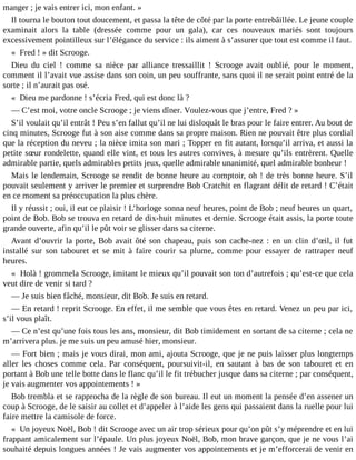 manger ; je vais entrer ici, mon enfant. »
Il tourna le bouton tout doucement, et passa la tête de côté par la porte entrebâillée. Le jeune couple
examinait alors la table (dressée comme pour un gala), car ces nouveaux mariés sont toujours
excessivement pointilleux sur l’élégance du service : ils aiment à s’assurer que tout est comme il faut.
« Fred ! » dit Scrooge.
Dieu du ciel ! comme sa nièce par alliance tressaillit ! Scrooge avait oublié, pour le moment,
comment il l’avait vue assise dans son coin, un peu souffrante, sans quoi il ne serait point entré de la
sorte ; il n’aurait pas osé.
« Dieu me pardonne ! s’écria Fred, qui est donc là ?
― C’est moi, votre oncle Scrooge ; je viens dîner. Voulez-vous que j’entre, Fred ? »
S’il voulait qu’il entrât ! Peu s’en fallut qu’il ne lui disloquât le bras pour le faire entrer. Au bout de
cinq minutes, Scrooge fut à son aise comme dans sa propre maison. Rien ne pouvait être plus cordial
que la réception du neveu ; la nièce imita son mari ; Topper en fit autant, lorsqu’il arriva, et aussi la
petite sœur rondelette, quand elle vint, et tous les autres convives, à mesure qu’ils entrèrent. Quelle
admirable partie, quels admirables petits jeux, quelle admirable unanimité, quel admirable bonheur !
Mais le lendemain, Scrooge se rendit de bonne heure au comptoir, oh ! de très bonne heure. S’il
pouvait seulement y arriver le premier et surprendre Bob Cratchit en flagrant délit de retard ! C’était
en ce moment sa préoccupation la plus chère.
Il y réussit ; oui, il eut ce plaisir ! L’horloge sonna neuf heures, point de Bob ; neuf heures un quart,
point de Bob. Bob se trouva en retard de dix-huit minutes et demie. Scrooge était assis, la porte toute
grande ouverte, afin qu’il le pût voir se glisser dans sa citerne.
Avant d’ouvrir la porte, Bob avait ôté son chapeau, puis son cache-nez : en un clin d’œil, il fut
installé sur son tabouret et se mit à faire courir sa plume, comme pour essayer de rattraper neuf
heures.
« Holà ! grommela Scrooge, imitant le mieux qu’il pouvait son ton d’autrefois ; qu’est-ce que cela
veut dire de venir si tard ?
― Je suis bien fâché, monsieur, dit Bob. Je suis en retard.
― En retard ! reprit Scrooge. En effet, il me semble que vous êtes en retard. Venez un peu par ici,
s’il vous plaît.
― Ce n’est qu’une fois tous les ans, monsieur, dit Bob timidement en sortant de sa citerne ; cela ne
m’arrivera plus. je me suis un peu amusé hier, monsieur.
― Fort bien ; mais je vous dirai, mon ami, ajouta Scrooge, que je ne puis laisser plus longtemps
aller les choses comme cela. Par conséquent, poursuivit-il, en sautant à bas de son tabouret et en
portant à Bob une telle botte dans le flanc qu’il le fit trébucher jusque dans sa citerne ; par conséquent,
je vais augmenter vos appointements ! »
Bob trembla et se rapprocha de la règle de son bureau. Il eut un moment la pensée d’en assener un
coup à Scrooge, de le saisir au collet et d’appeler à l’aide les gens qui passaient dans la ruelle pour lui
faire mettre la camisole de force.
« Un joyeux Noël, Bob ! dit Scrooge avec un air trop sérieux pour qu’on pût s’y méprendre et en lui
frappant amicalement sur l’épaule. Un plus joyeux Noël, Bob, mon brave garçon, que je ne vous l’ai
souhaité depuis longues années ! Je vais augmenter vos appointements et je m’efforcerai de venir en

 