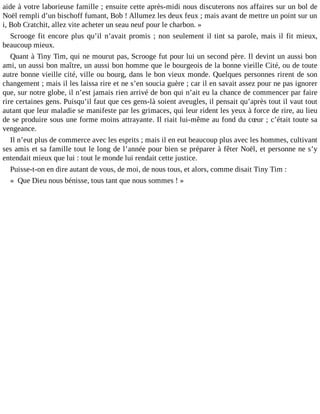aide à votre laborieuse famille ; ensuite cette après-midi nous discuterons nos affaires sur un bol de
Noël rempli d’un bischoff fumant, Bob ! Allumez les deux feux ; mais avant de mettre un point sur un
i, Bob Cratchit, allez vite acheter un seau neuf pour le charbon. »
Scrooge fit encore plus qu’il n’avait promis ; non seulement il tint sa parole, mais il fit mieux,
beaucoup mieux.
Quant à Tiny Tim, qui ne mourut pas, Scrooge fut pour lui un second père. Il devint un aussi bon
ami, un aussi bon maître, un aussi bon homme que le bourgeois de la bonne vieille Cité, ou de toute
autre bonne vieille cité, ville ou bourg, dans le bon vieux monde. Quelques personnes rirent de son
changement ; mais il les laissa rire et ne s’en soucia guère ; car il en savait assez pour ne pas ignorer
que, sur notre globe, il n’est jamais rien arrivé de bon qui n’ait eu la chance de commencer par faire
rire certaines gens. Puisqu’il faut que ces gens-là soient aveugles, il pensait qu’après tout il vaut tout
autant que leur maladie se manifeste par les grimaces, qui leur rident les yeux à force de rire, au lieu
de se produire sous une forme moins attrayante. Il riait lui-même au fond du cœur ; c’était toute sa
vengeance.
Il n’eut plus de commerce avec les esprits ; mais il en eut beaucoup plus avec les hommes, cultivant
ses amis et sa famille tout le long de l’année pour bien se préparer à fêter Noël, et personne ne s’y
entendait mieux que lui : tout le monde lui rendait cette justice.
Puisse-t-on en dire autant de vous, de moi, de nous tous, et alors, comme disait Tiny Tim :
« Que Dieu nous bénisse, tous tant que nous sommes ! »

 