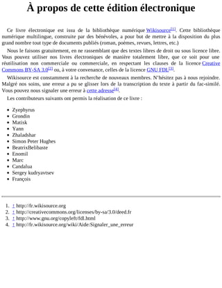 À propos de cette édition électronique
Ce livre électronique est issu de la bibliothèque numérique Wikisource[1]. Cette bibliothèque
numérique multilingue, construite par des bénévoles, a pour but de mettre à la disposition du plus
grand nombre tout type de documents publiés (roman, poèmes, revues, lettres, etc.)
Nous le faisons gratuitement, en ne rassemblant que des textes libres de droit ou sous licence libre.
Vous pouvez utiliser nos livres électroniques de manière totalement libre, que ce soit pour une
réutilisation non commerciale ou commerciale, en respectant les clauses de la licence Creative
Commons BY-SA 3.0[2] ou, à votre convenance, celles de la licence GNU FDL[3].
Wikisource est constamment à la recherche de nouveaux membres. N’hésitez pas à nous rejoindre.
Malgré nos soins, une erreur a pu se glisser lors de la transcription du texte à partir du fac-similé.
Vous pouvez nous signaler une erreur à cette adresse[4].
Les contributeurs suivants ont permis la réalisation de ce livre :
Zyephyrus
Grondin
Matisk
Yann
Zhaladshar
Simon Peter Hughes
BeatrixBelibaste
Enomil
Marc
Candalua
Sergey kudryavtsev
François

1.
2.
3.
4.

↑ http://fr.wikisource.org
↑ http://creativecommons.org/licenses/by-sa/3.0/deed.fr
↑ http://www.gnu.org/copyleft/fdl.html
↑ http://fr.wikisource.org/wiki/Aide:Signaler_une_erreur

 