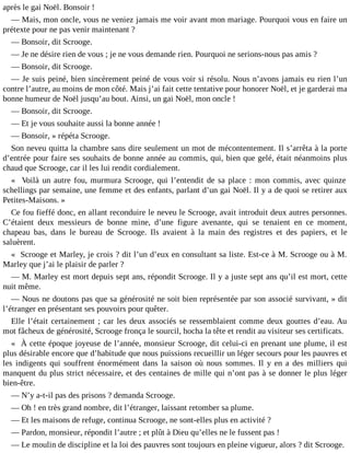 après le gai Noël. Bonsoir !
― Mais, mon oncle, vous ne veniez jamais me voir avant mon mariage. Pourquoi vous en faire un
prétexte pour ne pas venir maintenant ?
― Bonsoir, dit Scrooge.
― Je ne désire rien de vous ; je ne vous demande rien. Pourquoi ne serions-nous pas amis ?
― Bonsoir, dit Scrooge.
― Je suis peiné, bien sincèrement peiné de vous voir si résolu. Nous n’avons jamais eu rien l’un
contre l’autre, au moins de mon côté. Mais j’ai fait cette tentative pour honorer Noël, et je garderai ma
bonne humeur de Noël jusqu’au bout. Ainsi, un gai Noël, mon oncle !
― Bonsoir, dit Scrooge.
― Et je vous souhaite aussi la bonne année !
― Bonsoir, » répéta Scrooge.
Son neveu quitta la chambre sans dire seulement un mot de mécontentement. Il s’arrêta à la porte
d’entrée pour faire ses souhaits de bonne année au commis, qui, bien que gelé, était néanmoins plus
chaud que Scrooge, car il les lui rendit cordialement.
« Voilà un autre fou, murmura Scrooge, qui l’entendit de sa place : mon commis, avec quinze
schellings par semaine, une femme et des enfants, parlant d’un gai Noël. Il y a de quoi se retirer aux
Petites-Maisons. »
Ce fou fieffé donc, en allant reconduire le neveu le Scrooge, avait introduit deux autres personnes.
C’étaient deux messieurs de bonne mine, d’une figure avenante, qui se tenaient en ce moment,
chapeau bas, dans le bureau de Scrooge. Ils avaient à la main des registres et des papiers, et le
saluèrent.
« Scrooge et Marley, je crois ? dit l’un d’eux en consultant sa liste. Est-ce à M. Scrooge ou à M.
Marley que j’ai le plaisir de parler ?
― M. Marley est mort depuis sept ans, répondit Scrooge. Il y a juste sept ans qu’il est mort, cette
nuit même.
― Nous ne doutons pas que sa générosité ne soit bien représentée par son associé survivant, » dit
l’étranger en présentant ses pouvoirs pour quêter.
Elle l’était certainement ; car les deux associés se ressemblaient comme deux gouttes d’eau. Au
mot fâcheux de générosité, Scrooge fronça le sourcil, hocha la tête et rendit au visiteur ses certificats.
« À cette époque joyeuse de l’année, monsieur Scrooge, dit celui-ci en prenant une plume, il est
plus désirable encore que d’habitude que nous puissions recueillir un léger secours pour les pauvres et
les indigents qui souffrent énormément dans la saison où nous sommes. Il y en a des milliers qui
manquent du plus strict nécessaire, et des centaines de mille qui n’ont pas à se donner le plus léger
bien-être.
― N’y a-t-il pas des prisons ? demanda Scrooge.
― Oh ! en très grand nombre, dit l’étranger, laissant retomber sa plume.
― Et les maisons de refuge, continua Scrooge, ne sont-elles plus en activité ?
― Pardon, monsieur, répondit l’autre ; et plût à Dieu qu’elles ne le fussent pas !
― Le moulin de discipline et la loi des pauvres sont toujours en pleine vigueur, alors ? dit Scrooge.

 