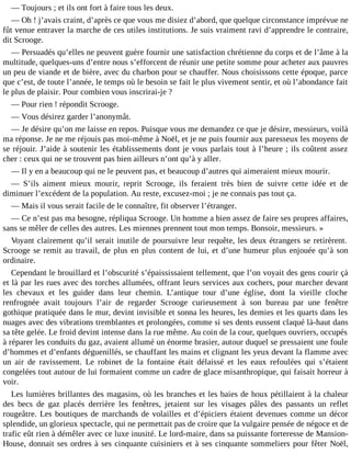 ― Toujours ; et ils ont fort à faire tous les deux.
― Oh ! j’avais craint, d’après ce que vous me disiez d’abord, que quelque circonstance imprévue ne
fût venue entraver la marche de ces utiles institutions. Je suis vraiment ravi d’apprendre le contraire,
dit Scrooge.
― Persuadés qu’elles ne peuvent guère fournir une satisfaction chrétienne du corps et de l’âme à la
multitude, quelques-uns d’entre nous s’efforcent de réunir une petite somme pour acheter aux pauvres
un peu de viande et de bière, avec du charbon pour se chauffer. Nous choisissons cette époque, parce
que c’est, de toute l’année, le temps où le besoin se fait le plus vivement sentir, et où l’abondance fait
le plus de plaisir. Pour combien vous inscrirai-je ?
― Pour rien ! répondit Scrooge.
― Vous désirez garder l’anonymât.
― Je désire qu’on me laisse en repos. Puisque vous me demandez ce que je désire, messieurs, voilà
ma réponse. Je ne me réjouis pas moi-même à Noël, et je ne puis fournir aux paresseux les moyens de
se réjouir. J’aide à soutenir les établissements dont je vous parlais tout à l’heure ; ils coûtent assez
cher : ceux qui ne se trouvent pas bien ailleurs n’ont qu’à y aller.
― Il y en a beaucoup qui ne le peuvent pas, et beaucoup d’autres qui aimeraient mieux mourir.
― S’ils aiment mieux mourir, reprit Scrooge, ils feraient très bien de suivre cette idée et de
diminuer l’excédent de la population. Au reste, excusez-moi ; je ne connais pas tout ça.
― Mais il vous serait facile de le connaître, fit observer l’étranger.
― Ce n’est pas ma besogne, répliqua Scrooge. Un homme a bien assez de faire ses propres affaires,
sans se mêler de celles des autres. Les miennes prennent tout mon temps. Bonsoir, messieurs. »
Voyant clairement qu’il serait inutile de poursuivre leur requête, les deux étrangers se retirèrent.
Scrooge se remit au travail, de plus en plus content de lui, et d’une humeur plus enjouée qu’à son
ordinaire.
Cependant le brouillard et l’obscurité s’épaississaient tellement, que l’on voyait des gens courir çà
et là par les rues avec des torches allumées, offrant leurs services aux cochers, pour marcher devant
les chevaux et les guider dans leur chemin. L’antique tour d’une église, dont la vieille cloche
renfrognée avait toujours l’air de regarder Scrooge curieusement à son bureau par une fenêtre
gothique pratiquée dans le mur, devint invisible et sonna les heures, les demies et les quarts dans les
nuages avec des vibrations tremblantes et prolongées, comme si ses dents eussent claqué là-haut dans
sa tête gelée. Le froid devint intense dans la rue même. Au coin de la cour, quelques ouvriers, occupés
à réparer les conduits du gaz, avaient allumé un énorme brasier, autour duquel se pressaient une foule
d’hommes et d’enfants déguenillés, se chauffant les mains et clignant les yeux devant la flamme avec
un air de ravissement. Le robinet de la fontaine était délaissé et les eaux refoulées qui s’étaient
congelées tout autour de lui formaient comme un cadre de glace misanthropique, qui faisait horreur à
voir.
Les lumières brillantes des magasins, où les branches et les baies de houx pétillaient à la chaleur
des becs de gaz placés derrière les fenêtres, jetaient sur les visages pâles des passants un reflet
rougeâtre. Les boutiques de marchands de volailles et d’épiciers étaient devenues comme un décor
splendide, un glorieux spectacle, qui ne permettait pas de croire que la vulgaire pensée de négoce et de
trafic eût rien à démêler avec ce luxe inusité. Le lord-maire, dans sa puissante forteresse de MansionHouse, donnait ses ordres à ses cinquante cuisiniers et à ses cinquante sommeliers pour fêter Noël,

 