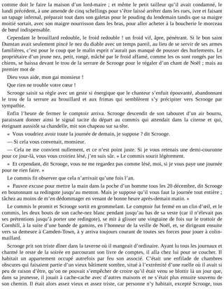 comme doit le faire la maison d’un lord-maire ; et même le petit tailleur qu’il avait condamné, le
lundi précédent, à une amende de cinq schellings pour s’être laissé arrêter dans les rues, ivre et faisant
un tapage infernal, préparait tout dans son galetas pour le pouding du lendemain tandis que sa maigre
moitié sortait, avec son maigre nourrisson dans les bras, pour aller acheter à la boucherie le morceau
de bœuf indispensable.
Cependant le brouillard redouble, le froid redouble ! un froid vif, âpre, pénétrant. Si le bon saint
Dunstan avait seulement pincé le nez du diable avec un temps pareil, au lieu de se servir de ses armes
familières, c’est pour le coup que le malin esprit n’aurait pas manqué de pousser des hurlements. Le
propriétaire d’un jeune nez, petit, rongé, mâché par le froid affamé, comme les os sont rongés par les
chiens, se baissa devant le trou de la serrure de Scrooge pour le régaler d’un chant de Noël ; mais au
premier mot de
Dieu vous aide, mon gai monsieur !
Que rien ne trouble votre cœur !
Scrooge saisit sa règle avec un geste si énergique que le chanteur s’enfuit épouvanté, abandonnant
le trou de la serrure au brouillard et aux frimas qui semblèrent s’y précipiter vers Scrooge par
sympathie.
Enfin l’heure de fermer le comptoir arriva. Scrooge descendit de son tabouret d’un air bourru,
paraissant donner ainsi le signal tacite du départ au commis qui attendait dans la citerne et qui,
éteignant aussitôt sa chandelle, mit son chapeau sur sa tête.
« Vous voudriez avoir toute la journée de demain, je suppose ? dit Scrooge.
― Si cela vous convenait, monsieur.
― Cela ne me convient nullement, et ce n’est point juste. Si je vous retenais une demi-couronne
pour ce jour-là, vous vous croiriez lésé, j’en suis sûr. » Le commis sourit légèrement.
« Et cependant, dit Scrooge, vous ne me regardez pas comme lésé, moi, si je vous paye une journée
pour ne rien faire. »
Le commis fit observer que cela n’arrivait qu’une fois l’an.
« Pauvre excuse pour mettre la main dans la poche d’un homme tous les 20 décembre, dit Scrooge
en boutonnant sa redingote jusqu’au menton. Mais je suppose qu’il vous faut la journée tout entière ;
tâchez au moins de m’en dédommager en venant de bonne heure après-demain matin. »
Le commis le promit et Scrooge sortit en grommelant. Le comptoir fut fermé en un clin d’œil, et le
commis, les deux bouts de son cache-nez blanc pendant jusqu’au bas de sa veste (car il n’élevait pas
ses prétentions jusqu’à porter une redingote), se mit à glisser une vingtaine de fois sur le trottoir de
Cornhill, à la suite d’une bande de gamins, en l’honneur de la veille de Noël, et, se dirigeant ensuite
vers sa demeure à Camden-Town, à y arriva toujours courant de toutes ses forces pour jouer à colinmaillard.
Scrooge prit son triste dîner dans la taverne où il mangeait d’ordinaire. Ayant lu tous les journaux et
charmé le reste de la soirée en parcourant son livre de comptes, il alla chez lui pour se coucher. Il
habitait un appartement occupé autrefois par feu son associé. C’était une enfilade de chambres
obscures qui faisaient partie d’un vieux bâtiment sombre, situé à l’extrémité d’une ruelle où il avait si
peu de raison d’être, qu’on ne pouvait s’empêcher de croire qu’il était venu se blottir là un jour que,
dans sa jeunesse, il jouait à cache-cache avec d’autres maisons et ne s’était plus ensuite souvenu de
son chemin. Il était alors assez vieux et assez triste, car personne n’y habitait, excepté Scrooge, tous

 