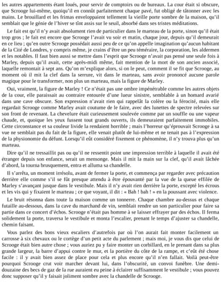 les autres appartements étant loués, pour servir de comptoirs ou de bureaux. La cour était si obscure,
que Scrooge lui-même, quoiqu’il en connût parfaitement chaque pavé, fut obligé de tâtonner avec les
mains. Le brouillard et les frimas enveloppaient tellement la vieille porte sombre de la maison, qu’il
semblait que le génie de l’hiver se tînt assis sur le seuil, absorbé dans ses tristes méditations.
Le fait est qu’il n’y avait absolument rien de particulier dans le marteau de la porte, sinon qu’il était
trop gros ; le fait est encore que Scrooge l’avait vu soir et matin, chaque jour, depuis qu’il demeurait
en ce lieu ; qu’en outre Scrooge possédait aussi peu de ce qu’on appelle imagination qu’aucun habitant
de la Cité de Londres, y compris même, je crains d’être un peu téméraire, la corporation, les aldermen
et les notables. Il faut bien aussi se mettre dans l’esprit que Scrooge n’avait pas pensé une seule fois à
Marley, depuis qu’il avait, cette après-midi même, fait mention de la mort de son ancien associé,
laquelle remontait à sept ans. Qu’on m’explique alors, si on le peut, comment il se fit que Scrooge, au
moment où il mit la clef dans la serrure, vit dans le marteau, sans avoir prononcé aucune parole
magique pour le transformer, non plus un marteau, mais la figure de Marley.
Oui, vraiment, la figure de Marley ! Ce n’était pas une ombre impénétrable comme les autres objets
de la cour, elle paraissait au contraire entourée d’une lueur sinistre, semblable à un homard avarié
dans une cave obscure. Son expression n’avait rien qui rappelât la colère ou la férocité, mais elle
regardait Scrooge comme Marley avait coutume de le faire, avec des lunettes de spectre relevées sur
son front de revenant. La chevelure était curieusement soulevée comme par un souffle ou une vapeur
chaude, et, quoique les yeux fussent tout grands ouverts, ils demeuraient parfaitement immobiles.
Cette circonstance et sa couleur livide la rendaient horrible ; mais l’horreur qu’éprouvait Scrooge à sa
vue ne semblait pas du fait de la figure, elle venait plutôt de lui-même et ne tenait pas à l’expression
de la physionomie du défunt. Lorsqu’il eût considéré fixement ce phénomène, il n’y trouva plus qu’un
marteau.
Dire qu’il ne tressaillit pas ou qu’il ne ressentit point une impression terrible à laquelle il avait été
étranger depuis son enfance, serait un mensonge. Mais il mit la main sur la clef, qu’il avait lâchée
d’abord, la tourna brusquement, entra et alluma sa chandelle.
Il s’arrêta, un moment irrésolu, avant de fermer la porte, et commença par regarder avec précaution
derrière elle comme s’il se fût presque attendu à être épouvanté par la vue de la queue effilée de
Marley s’avançant jusque dans le vestibule. Mais il n’y avait rien derrière la porte, excepté les écrous
et les vis qui y fixaient le marteau ; ce que voyant, il dit : « Bah ! bah ! » en la poussant avec violence.
Le bruit résonna dans toute la maison comme un tonnerre. Chaque chambre au-dessus et chaque
futaille au-dessous, dans la cave du marchand de vin, semblait rendre un son particulier pour faire sa
partie dans ce concert d’échos. Scrooge n’était pas homme à se laisser effrayer par des échos. Il ferma
solidement la porte, traversa le vestibule et monta l’escalier, prenant le temps d’ajuster sa chandelle,
chemin faisant.
Vous parlez des bons vieux escaliers d’autrefois par où l’on aurait fait monter facilement un
carrosse à six chevaux ou le cortège d’un petit acte du parlement ; mais moi, je vous dis que celui de
Scrooge était bien autre chose ; vous auriez pu y faire monter un corbillard, en le prenant dans sa plus
grande largeur, la barre d’appui contre le mur, et la portière du côte de la rampe, et c’eût été chose
facile : il y avait bien assez de place pour cela et plus encore qu’il n’en fallait. Voilà peut-être
pourquoi Scrooge crut voir marcher devant lui, dans l’obscurité, un convoi funèbre. Une demidouzaine des becs de gaz de la rue auraient eu peine à éclairer suffisamment le vestibule ; vous pouvez
donc supposer qu’il y faisait joliment sombre avec la chandelle de Scrooge.

 