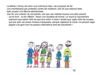 10
La Marta i l’Anna van tenir una molt bona idea, van proposar de fer
una manifestació per protestar contra els robatoris i per dir que estaven farts
dels ocupes a la fàbrica abandonada.
Van fer una votació i la van perdre, així que van intentar buscar una altra solució.
- Ja ho tinc!- va dir l’Albert- farem una recollida de firmes i un escrit a l’ajuntament
explicant que estem farts de què ens entrin a robar i també que vigilin amb els ocupes,
que per això van posar mossos d’esquadra, perquè vigilessin la ciutat i no perquè vagin
pegant a la gent com ha passat a Barcelona amb els estudiants !
 