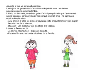 11
Aquesta sí que va ser una bona idea.
La majoria de gent estava d’acord encara que els nens i les nenes
no estaven gaire convençuts/des.
L’Aleix, un dels néts, no estava gaire d’acord perquè creia que l’ajuntament
no els faria cas, però no volia dir res perquè era molt tímid i no s’atrevia a
explicar-ho als altres.
- Avui anirem a totes les sínies d’aquí prop i els preguntarem si volen signar
la carta - va dir la Montse.
- D’acord! - van exclamar tots els altres a la vegada.
Llavors la Teresa va dir:
- Jo aniré a l’ajuntament i exposaré la carta.
- Perfecte!!! – van respondre els altres de la família.
 