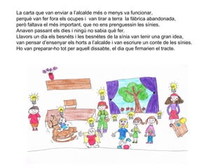 12
La carta que van enviar a l’alcalde més o menys va funcionar,
perquè van fer fora els ocupes i van tirar a terra la fàbrica abandonada,
però faltava el més important, que no ens prenguessin les sínies.
Anaven passant els dies i ningú no sabia què fer.
Llavors un dia els besnéts i les besnétes de la sínia van tenir una gran idea,
van pensar d’ensenyar els horts a l’alcalde i van escriure un conte de les sínies.
Ho van preparar-ho tot per aquell dissabte, el dia que firmarien el tracte.
 