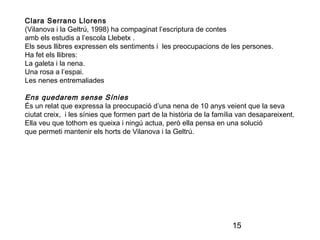 15
Clara Serrano Llorens
(Vilanova i la Geltrú, 1998) ha compaginat l’escriptura de contes
amb els estudis a l’escola Llebetx .
Els seus llibres expressen els sentiments i les preocupacions de les persones.
Ha fet els llibres:
La galeta i la nena.
Una rosa a l’espai.
Les nenes entremaliades
Ens quedarem sense Sínies
És un relat que expressa la preocupació d’una nena de 10 anys veient que la seva
ciutat creix, i les sínies que formen part de la història de la família van desapareixent.
Ella veu que tothom es queixa i ningú actua, però ella pensa en una solució
que permeti mantenir els horts de Vilanova i la Geltrú.
 