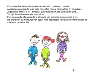 5
Cada dissabte la família es reunia a la sínia i parlaven, i també
construïen casetes de fusta pels nens i les nenes, gronxadors en els arbres.
Jugaven al parxís, a fet i amagar, cultivaven l’hort, les plantes del jardí...
Tots junts es divertien a la seva sínia.
Fins que un dia als amos de la sínia els van anunciar que en pocs anys
els prendrien els horts. Es van posar molt neguitosos i no sabien com explicar-ho
a la resta de la família.
 