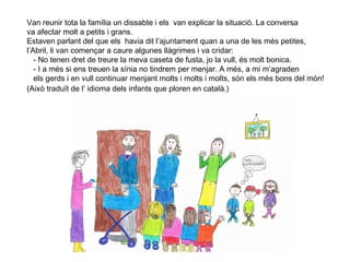 6
Van reunir tota la família un dissabte i els van explicar la situació. La conversa
va afectar molt a petits i grans.
Estaven parlant del que els havia dit l’ajuntament quan a una de les més petites,
l’Abril, li van començar a caure algunes llàgrimes i va cridar:
- No tenen dret de treure la meva caseta de fusta, jo la vull, és molt bonica.
- I a més si ens treuen la sínia no tindrem per menjar. A més, a mi m’agraden
els gerds i en vull continuar menjant molts i molts i molts, són els més bons del món!
(Això traduït de l’ idioma dels infants que ploren en català.)
 