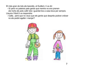7
El més gran de tots els besnéts, el Guillem, li va dir:
- Sí però no pateixis pels gerds que mentre no ens prenen
els horts els pots collir tots i guardar-los a casa teva per sempre.
Llavors l’Abril li va respondre:
- Calla, però que no veus que els gerds que després podran créixer
no els podré agafar i menjar?
 