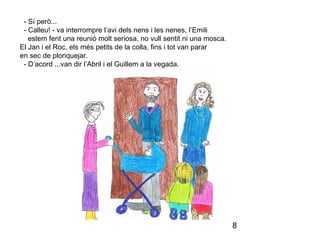 8
- Sí però...
- Calleu! - va interrompre l’avi dels nens i les nenes, l’Emili
estem fent una reunió molt seriosa, no vull sentit ni una mosca.
El Jan i el Roc, els més petits de la colla, fins i tot van parar
en sec de ploriquejar.
- D’acord ...van dir l’Abril i el Guillem a la vegada.
 